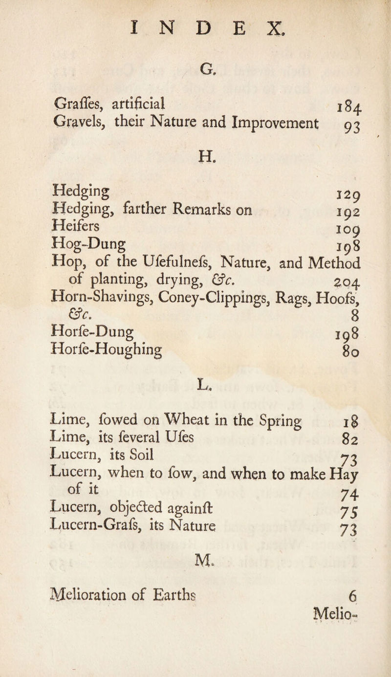 G. Grafles, artificial jga. Gravels, their Nature and Improvement 93 H. Hedging J29 Hedging, farther Remarks on 192 Heifers 109 Hog-Dung _ 198 Hop, of the Ufefulnefs, Nature, and Method of planting, drying, 204 Horn-Shavings, Coney-Clippings, Rags, Hoofs, &c. 8 Horfe-Dung jg% Horfe-Houghing 80 L. Lime, lowed on Wheat in the Spring 18 Lime, its feveral Ufes 82 Lucern, its Soil 73 Lucern, when to low, and when to make Hay of it 74 Lucern, objected againft 75 Lucern-Grafs, its Nature 73 M. 6 Melio- . > * - ; Melioration of Earths