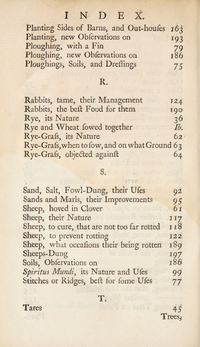 Planting Sides of Barns, and Qut-houfes i6j Planting, new Obfervations on 193 Ploughing, with a Fin 79 Ploughing, new Obfervations on 186 Ploughings, Soils, and Dreflings 75 R. Rabbits, tame, their Management 124 Rabbits, the beft Food for them 190 Rye, its Nature 36 Rye and Wheat lowed together 3. Rye-Grafs, its Nature 62 Rye -Grafs, when tofow, and on what Ground 63 Rye -Grafs, objected againft 64 / S* Sand, Salt, Fowl-Dung, their Ufes 92 Sands and Marls, their Improvements 95 Sheep, hoved in Clover 61 Sheep, their Nature 117 Sheep, to cure, that are not too far rotted 118 Sheep, to prevent rotting 122 Sheep, what occafions their being rotten 189 Sheeps-Dung 197 Soils, Obfervations on 186 Spiritus Mundi, its Nature and Ufes 99 Stitches or Ridges, beft for fome Ufes 77 T. Tare§ 45 Trees^