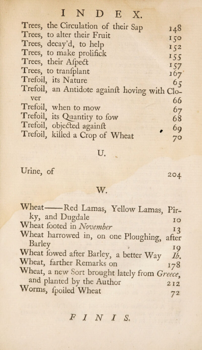 Trees, the Circulation of their Sap Trees, to alter their Fruit Trees, decay’d, to help Trees, to make prolifick Trees, their Afpedt Trees, to tranfplant Trefoil, its Nature Trefoil, an Antidote againft hoving ver Trefoil, when to mow Trefoil, its Quantity to fow Trefoil, objected againft Trefoil, killed a Crop of Wheat U. 148 150 152 *55 *57 167 65 with do- 66 67 68 , 69 7° Urine, of W. Wheat-Red Lamas, Yellow Lamas, Pir- ky, and Dugdale IO Wheat footed in November Wheat harrowed in, on one Ploughing, after Barley ' *9 Wheat fowed after Barley, a better Way lb. Wheat, farther Remarks on 178 Wheat, a new Sort brought lately from Greece, and planted by the Author 212 Worms, fpoiled Wheat 72 finis.