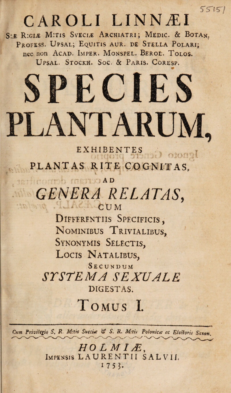 tsts-/ CAROLI LINN.EI S:m R:gi£ M:tis Svecle Archiatri; Medic. & Botan. Profess. Upsal; Equitis aur. de Stella Polari; nec non Acad. Imper. Monspel. Berol. Tolos. Upsal, Stockh. Soc. & Paris. Coresp. SPECIES PLANTARUM, EXHIBENTES , , 31 PLANTAS RITE COGNITAS, generaIielatas, ■ ‘ CtTM Differentiis Specificis , Nominibus Trivialibus, Synonymis Selectis, Locis Natalibus, Secundum SYSTEMA SEXUALE | DIGESTAS. Tomus I. - ----——-—— Cum Privilegio $. R M:tit Sueci<e S. R. M:tis Polonica ac EJeftorir Saxon, HOLMIM, ^  Impensis LAURENTII SALVII. 175?.