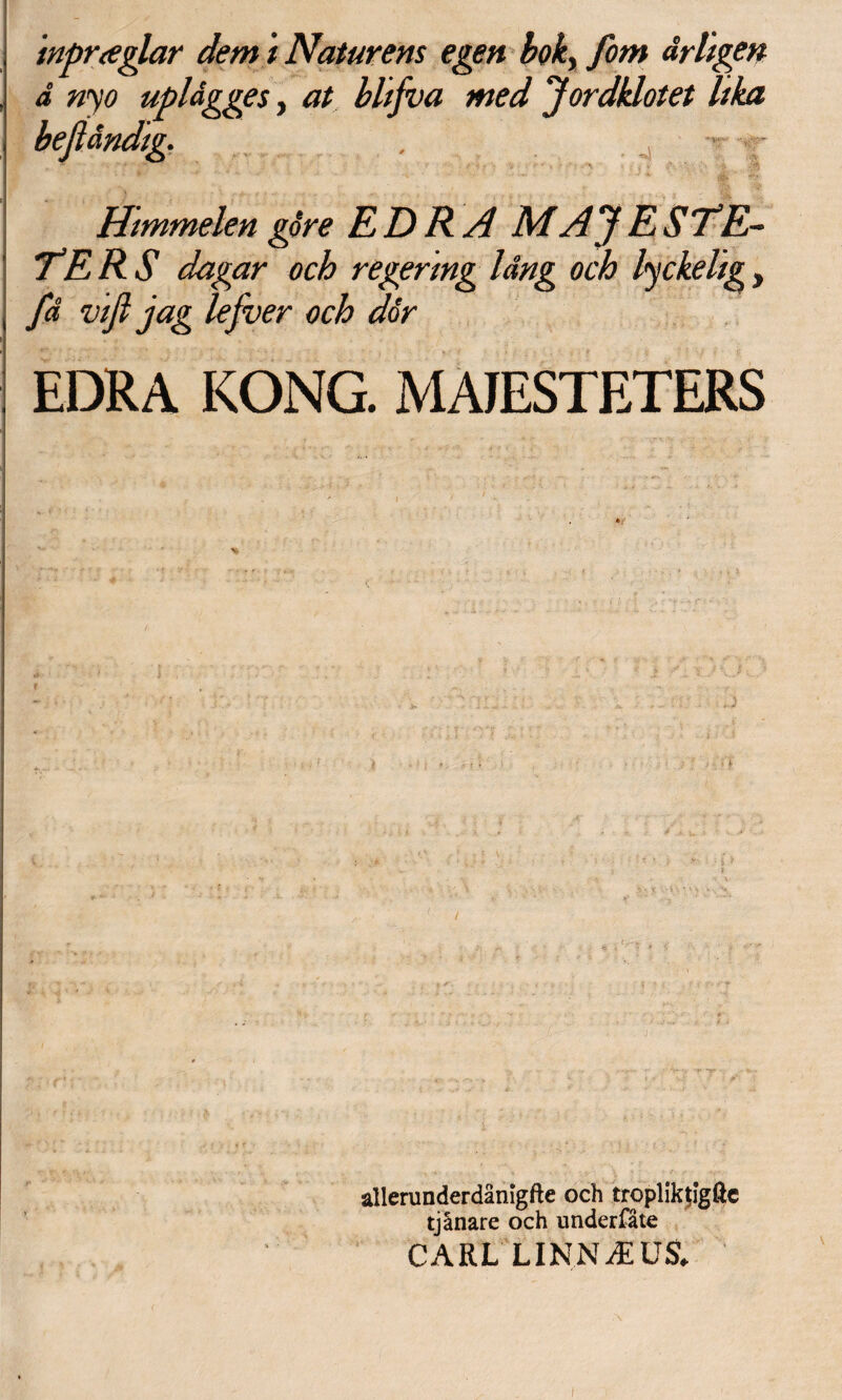 'mpraglar dem i Natur ens egen boky fom drligen d nyo upldgges, at bltfva med Jordklotet Itka befl&ndtg, Htmmelen gore E D R A MAJ ESTE~ TE RS dagar och regermg Idng och lyckelig, fd viji jag lefver och dor EDRA KONG. MAIESTETERS ‘ ' a 1 -f, ' \ ; • ’ | <  i * r - allerunderdanigfte och tropliktlgftc tjlnare och nnderfate CARL LINNJEUS. i