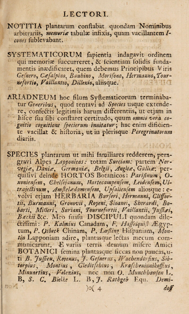 NOTITIA plantarum conflabat quondam Nominibus arbitrariis, merum# tabulae infixis, quam vacillantem /- cones fiublevabant. SYSTEMATICORUM fapientia indagavit ordinem qui memoriae fuccurreret, & feientiam folidis funda¬ mentis inaedificaret, quem debemus Principibus Viris Gefnero, Cafalpino, Eauhi.no, Morifono, Hermanno, Tfl&r- nefortio, Vaillantio, D Menio, aliis que. ARIADNEUM hoc filum Syftematicorum terminaba¬ tur Generibus, quod tentavi ad Species usque extende¬ re, confectis legitimis harum differentiis, ut etjam in • hiice fua fibi conflaret certitudo, quum wna co¬ gnitio cognitione [pecierum innitatur; hac enim dificien- te vacillat & hiftoria, ut. in plerisque Peregrinatorum diariis. SPECIES plantarum ut mihi familiares redderem, pera¬ gravi Alpes Lapponicas: totam Sueciam: partem Nor- vegi#, Dani#, Germani#, Belgii, jdnglue, Galli#: per- quifivi deinde HORTOS Botanicos: Parifinum, G- xonienftm, G hei (ej anum, Hartecampenfem, Letdenfem,Ul- traje&hum, AmfleUdamenfem, Upfaiienfem ali os que : e- volvi etjam HERBARIA Buy [eri, Hermanni, Cliffor- //V, Bur manni, Gronovii, Royeni, Sloanei, Sh er ardi. Bo¬ barii, Miileriy Suriam, Tournefortii, VaUlantii, JuJJieei, Bieckvi 8cc. Meo fiuafiu DISCIPULI quondam dilc- firiffimi: P. Kalmius Canadam, P. Haffeiqmfl /Egyp- tum, P. Qsbeck Chinam, P, Lcefling Hifipaniam, A/0/2- /i# Lapponiam adire, plantasque leftas mecum com¬ municarunt* E variis terris demum mificrc Amici BOTANICI femina plantasque ficcas non paucas,u- ti P. 'JuJJieu, Royenus, Gefnerus, Wachendorfius, Sib- torpius, Montius , Gledit [chius , Krafcbeninnikoffius, Minuarttus, -Velezius, nec non O. Munchhaujen L, B, C, Bielke L. Rathgeb Equ. Demi- ■ ' )°( 4 dof