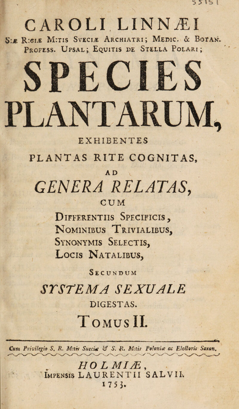 CAROLI LINNjEI S.m R:ei£ M:tis SvecijE Archiatri; Medic. & Botan. Profess. Upsal; Equitis de Stella Polari; EXHIBENTES PLANTAS RITE COGNITAS, GENERA RELATAS, CUM \ Differentiis Specificis, Nominibus Trivialibus, Synonymis Selectis, Locis Natalibus, Secundum ST STEM A SEXUALE DIGESTAS. Tomus II. im . ~~ ... „ i ■ -» — Cmi Privilegio S. R. M:tk SueeUe & S. R. Mitis- Folonia ac Eidioris Saxon, HOLMIM, 'Impensis LAURENTII SALVIE