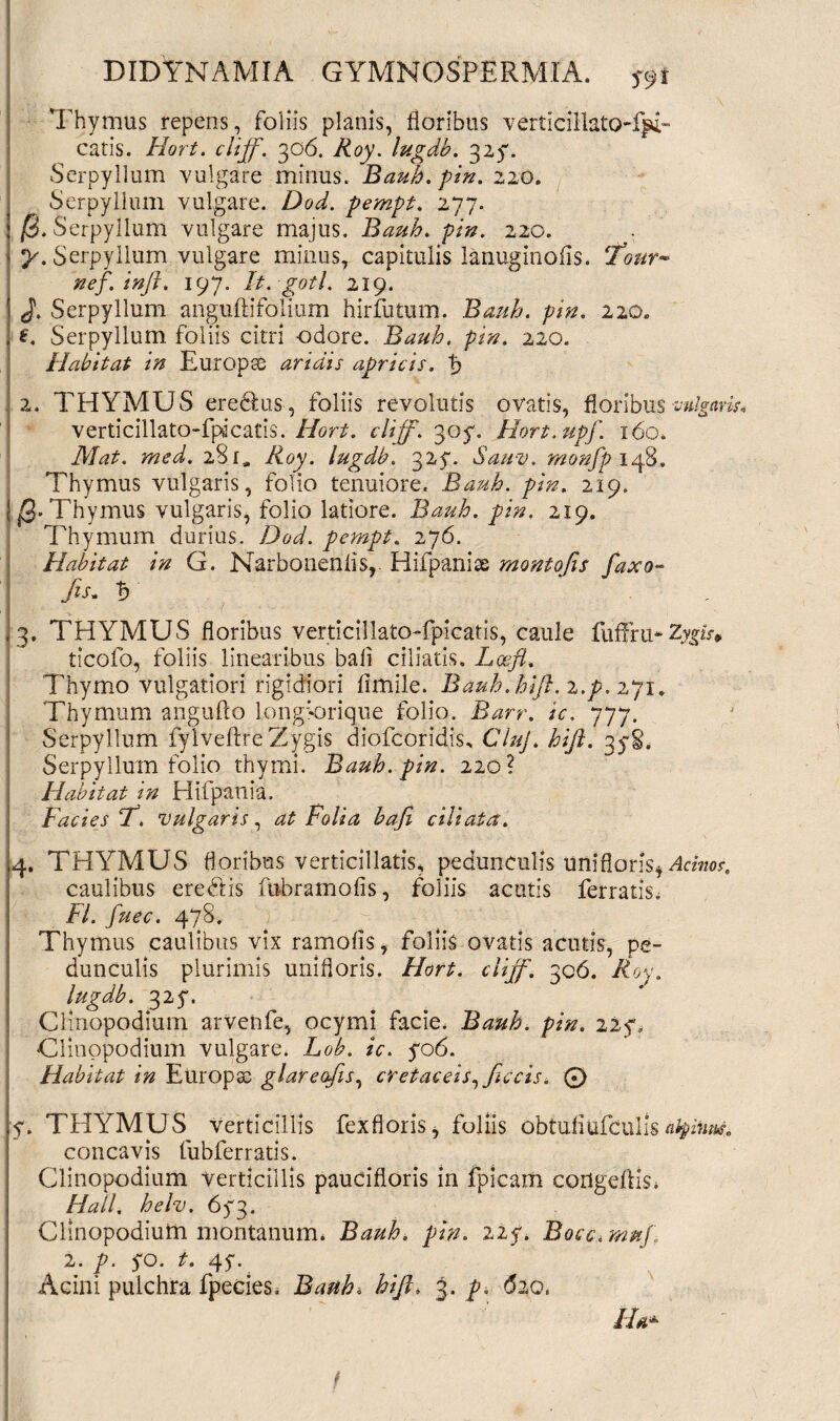 Thymus repens, foliis planis, floribus verticillato-ffT catis. Hort. cliff. 306. Roy. lugdb. 32^. Serpyllum vulgare minus. Bauh.pin. 220. Serpyllum vulgare. Dod. pempt. 277. /3. Serpyllum vulgare majus. Bauh. pin. 220. y. Serpyllum vulgare minus, capitulis lanuginofis, fiottr- nef. infi. 197. It. gotl. 219. J. Serpyllum anguftifolium hir fu tum. Bauh. pin. 220« £. Serpyllum foliis citri odore. Bauh. pin. 220. Habitat in Europse aridis apricis. 2. THYMUS eredhis, foliis revolutis ovatis, floribus vulgaris, verticillato-fpicatis. Hort. cliff. 305*. Hort.upf. 160. Alat. med. 28^ Roy. lugdb. 3252 Sauv. rnonfp 148. Thymus vulgaris, folio tenuiore. Baub. pin. 219. | jQ. Thymus vulgaris, folio latiore. Bauh. pin. 219. Thymum durius. Dod. pempt. 276. Habitat in G. Narbonenlis,. Hifpanise montofis faxo~ fis* 3. THYMUS floribus verticillatoTpicatis, caule fuffr u~ ticofo, foliis linearibus bali ciliatis. Loefl. Thymo vulgatiori rigidiori fimile. Bauh.hift. i.p. 271. Thymum angufto longkuique folio. R«arr. /r, 777. Serpyllum fylveftre Zygis diofcoridis, CluJ. kift. 3y§. Serpyllum folio thymi. Bauh.pin. 220? Habitat m Hilpania, Facies fi. vulgaris, at Folia bafi ciliata. 4. THYMUS floribus verticillatis, pedunculis unifioris^czW. caulibus eredtis fttbramofis, foliis acutis ferratis. FI. fuec. 478. Thymus caulibus vix ramo fis, foliis ovatis acutis, pe¬ dunculis plurimis unifloris. Hort. cliff. 306. Roy. lugdb. 325*. Clinopodium arvenfe, ocymi facie. Bauh. pin. 2250 Clinopodium vulgare. Lob. ic. 506. Habitat in Europa; glareofis, cretaceis, ficcis. 0 y. THYMUS Verticillis fexfloris, foliis obtufiufculis alpinm. concavis fubferratis. Clinopodium Verticillis paucifloris in fpicam coilgeflis* Hali. helv. 653. Clinopodium montanum, Bauh. pin. 223. BoccdmuJ, 2. p. yo. t. 4y. Acini pulchra fpecies. Bank, hift. 3. p. 620. Ha-