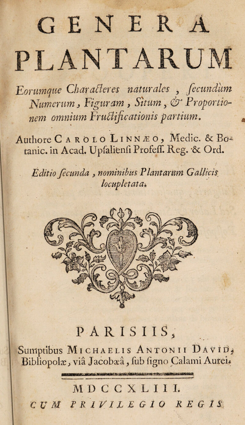 GENERA PLANTARUM Eorumque Char afferes naturales , fecundum Numerum, Figuram , Situm, &' Proportio¬ nem omnium Fruffifc ationis partium, m Authore CarOlo Linn je o , Medie. & Bo- tanic. in Acad. Upfalifenli Profeff. Reg. •& Ord. -. 1 ■*' 1 i» ^ ■ . Editio fecunda 3 nominibus Plantarum Gallicis locupletata& PARISIIS, Sumptibus Michaeus Antonii Davie*^ Bibliopola:, via Jacobxa, fub figno Calami Aureis mmm M DCCXLI1L iCUM PRIVILEGIO REGIS