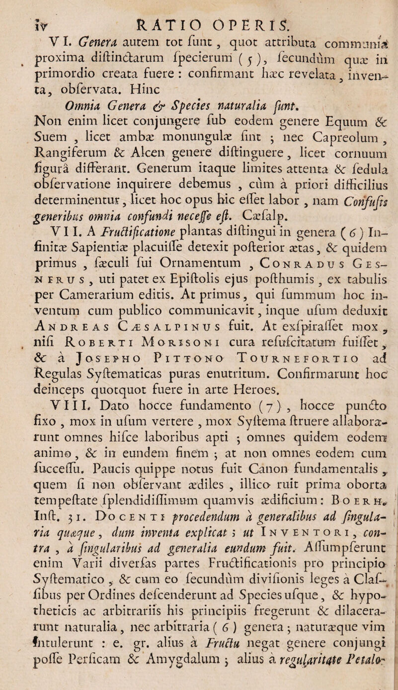 V I. Genera autem tot funt , quot attributa communi proxima diftin&arum fpecierum ( 5 ), fecundum quce iii primordio creata fuere : confirmant haec revelata 3 inven¬ ta, obfervata. Hinc Omnia Genera & Species naturalia funt. Non enim licet conjungere fub eodem genere Equum Sc Suem , licet ambae monungulae fint 3 nec Capreolum , Rangiferum & Alcen genere diftinguere, licet cornuum figura differant. Generum itaque limites attenta &• fedula obfervatione inquirere debemus , cum a priori difficilius determinentur , licet hoc opus hic effet labor , nam Confufa generibus omnia confundi necejfe eft. Caefalp. Y11. A Fruttificatione plantas diftingui in genera ( 6) In¬ finitas Sapientias placuille detexit pofterior aetas, Sc quidem primus , Esculi fui Ornamentum , Conradus Ges- nirus, uti patet ex Epiftolis ejus poffhumis , ex tabulis per Camerarium editis. At primus, qui fummum hoc in¬ ventum cum publico communicavit, inque ufum deduxit Andreas Cisalpinus fuit. At exfpiralfet mox 9 nifi Roberti A4orisoni cura refufcitatum fuiifety Sc a Josepho Pittono Tournefortio ad Regulas Syftematicas puras enutritum. Confirmarunt hoc deinceps quotquot fuere in arte Heroes. Y11 L Dato hocce fundamento (7) , hocce pundto fixo , mox in ufum vertere , mox Syftema ftruere allabora- runt omnes hifce laboribus apti ; omnes quidem eodem animo , Sc in eundem finem 3 at non omnes eodem cum fucceflu. Paucis quippe notus fuit Canon fundamentalis y quem fi non obfervant aediles , illico ruit prima oborta tempeftate fplendidiflimum quamvis aedificium: Boerh, Inff. 31. Docenti procedendum d generalibus ad fngula- via quaque, dum inventa explicat ; ut Inventori, con~ tra , d fingularibus ad generalia eundum fuit. AfTumpferunt enim Yarii diverfas partes Frudtificationis pro principio Syftematico , 8c cum eo fecundum divifionis leges a ClafC fibus per Ordines defcenderunt ad Species ufque, Sc hypo¬ theticis ac arbitrariis his principiis fregerunt Sc dilacera¬ runt naturalia, nec arbitraria ( 6 ) genera 3 naturaeque vim Intulerunt : e. gr. alius a Fruttu negat genere conjungi