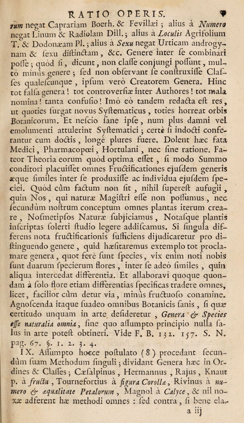 ium negat Caprariam Boerh. &; Fevillrei ; alius a Numero negat Linum & Radiolam Dill. 3 alius a Loculis Agrifolium T. & Dodonaeam P1.5 alius a Sexu negat Urticam androgy- nam & fexu diftin&am , &c. Genere inter fe combinari polle • quod fi, dicunt , non clalLe conjungi poflunt, mul¬ to minus genere * fed non obfervant fe conftruxifle Claf- fes qualefcunque , ipfum vero Creatorem Genera. Hinc tot falfa genera 1 tot controverfiae inter Authores! tot mala nomina i tanta confufio! Imo eo tandem redafta eft res, ut quoties iurgat novus Syftematicus , toties horreat orbis Botanicorum. Et nefcio fane ipfe, num plus damni vel emolumenti attulerint Syftematici3 certe fi indo&i confe¬ rantur cum dodtis, longe plures fuere. Dolent htec fata Medici, Pharmacopoei, Hortulani, nec fine ratione. Fa¬ teor Theoria eorum quod optima eflet , fi modo Summo conditori placuiflet omnes Fructificationes ejufdem generis aeque fimiles inter fe produxifle ac individua ejufdem fpe- ciei. Quod cum fa&um non fit , nihil fupereft aufugii, quin Nos , qui naturae Magiftri ede non polliimus , nec fecundum noftrum conceptum omnes plantas iterum crea¬ re , Nofmetipfos Naturae fubjiciamus, Notafque plantis inferiptas folerti Audio legere addifeamus. Si fingula dif¬ ferens nota fru&ificatioiiis fufficiens dijudicaretur pro di- ftinguendo genere , quid haefitaremus extemplo tot procla¬ mare genera, quot fere funt fpecies, vix enim noti nobis funt duarum fpecierum flores, inter fe adeo fimiles , quin aliqua intercedat differentia. Et allaboravi quoque quon¬ dam a folo flore etiam differentias fpecificas tradere omnes, licet, facilior cuna detur via, minus fru&uofo conamine. Agnofcenda itaque fuadeo omnibus Botanicis fanis, fi qua? certitudo unquam in arte defideretur , Genera & Species' ejfe naturalia omnia, fine quo allumpto principio nulla fi¬ lus in arte poteft obtineri. Vide F. B. 132. 157. S. N. pag. G7. §. 1. 2. 3» 4* IX. Aflumpto hocce poftulato (8) procedant fecun¬ dum fuam Methodum finguli • dividant Genera haec in Or¬ dines 8c Clafles3 Caefalpinus, Hermannus , Rajus, Knaut p. a fructu , Tournefortius a figura Corolla, Rivinus a nu¬ mero & aqualitate Petalorum , Magnol a Calyce, 8c nil no¬ xae ad ferent hae methodi omnes : fed contra, fi bene eia*- a iij