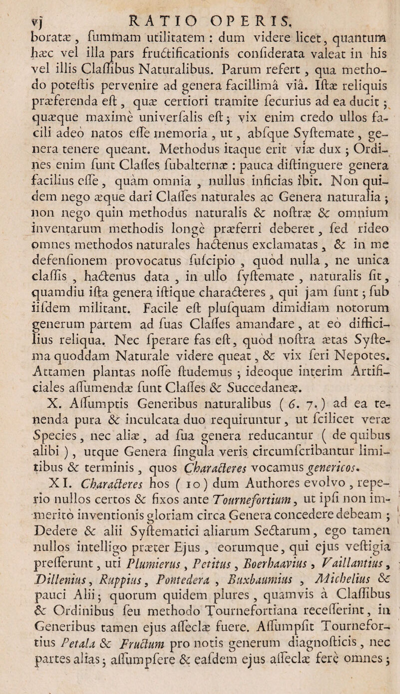 borato, fummam utilitatem : dum videre licet, quantum hoc vel illa pars frudtificationis confiderata valeat in his vel illis Claffibus Naturalibus. Parum refert, qua metho¬ do poteftis pervenire ad genera facillima via. Ifto reliquis proferenda eft , quo certiori tramite fecurius ad ea ducit; quoque maxime univerfalis eft 3 vix enim credo ullos fa¬ cili adeo natos efte memoria , ut, abfque Syftemate , ge¬ nera tenere queant. Methodus itaque erit vio dux • Ordi¬ nes enim fune Claftes fubalterno : pauca diftinguere genera facilius efte , quam omnia , nullus inficias ibit. N011 qui¬ dem nego oque dari Claftes naturales ac Genera naturalia ; non nego quin methodus naturalis 8c noftro & omnium inventarum methodis longe proferri deberet, fed rideo omnes methodos naturales hadenus exclamatas, Sc in me defenfionem provocatus fufeipio , quod nulla , ne unica claffis , hactenus data , in ullo fyftemate , naturalis fit, quamdiu ifta genera iftique charaderes x qui jam funt; fub iildem militant. Facile eft plufquam dimidiam notorum generum partem ad fuas Claftes amandare, at eo diffici¬ lius reliqua. Nec fperare fas eft, quod uoftra aetas Syfte- ma quoddam Naturale videre queat, & vix feri Nepotes. Attamen plantas nofte ftudemus • ideoque interim Artifi¬ ciales aftumendo funt Claftes &c Succedaneo. X. Aftumptis Generibus naturalibus ( 6. 7.) ad ea te¬ nenda pura 8c inculcata duo requiruntur, ut fcilicet vero Species, nec alio, ad fua genera reducantur (de quibus alibi ), utque Genera fingula veris circumlcribantur limi¬ tibus & terminis, quos Charatteres vocamus genericos. XI. Charatteres hos (10) dum Authores evolvo , repe- rio nullos certos & fixos ante Tournefortium, ut ipfi non im¬ merito inventionis gloriam circa Generaconcederedebeam : Dedere & alii Syftematici aliarum Sedarum, ego tamen nullos intelligo proter Ejus , eorumque, qui ejus v-eftigta prefterunt, uti Plumierus , Petitus, Boerhaavius , Vaillantius, Dillenius, Ruppius, Pontedera , Buxhaunnus , Micbelius Sc pauci Alii; quorum quidem plures , quamvis a Claffibus 6c Ordinibus feu methodo Tournefortiana recefterint, in Generibus tamen ejus affeclo fuere. Alfumpfit Tournefor- tius Petala & Fruttum pro notis generum diagnofticis, nec partes alias; affumpfere & eafdem ejus afteclo fere omnes;