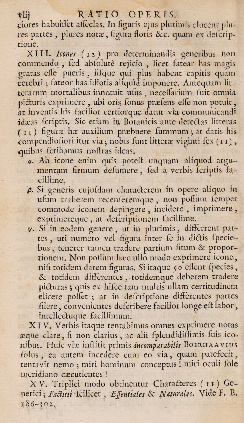 tiij RATIO OPERIS. - ciores habuilTet alleclas. In figuris ejus plurimis elucent pia¬ res partes, piures nota, figura floris &c. quam ex defcrip- tione. XIII. Icones (11) pro determinandis generibus nort commendo , fed abfolute rejicio , licet fatear has magis gratas elfe pueris 5 iifque qui plus habent capitis quam cerebri; fateor has idiotis aliquid imponere. Antequam lit¬ terarum mortalibus innotuit ufus 3 necelfarium fuit omnia picturis exprimere , ubi oris fonus prafens elle non potuit , at inventis his facilior certiorque datur via communicandi idaas fcriptis. Sic etiam h% Botanicis ante detectas litteras (ii) figura ha auxilium prabuere fiimmum •, at datis his compendiofiori itur via; nobis funt littera viginti fex (ii) , quibus fcribamus noftras ideas. u. Ab icone enim quis potefl unquam aliquod argu¬ mentum firmum defumere , fed a verbis fcriptis fa¬ cillime, fi. Si generis cujufdam characterem in opere aliquo in ufum traherem recenferemque , non polium feniper commode iconem depingere , incidere , imprimere , exprimereque , at defcriptionem facillime. 7- Si in eodem genere, ut in plurimis, differrent par¬ tes , uti numero vel figura inter fe in dictis fpecie- bus, tenerer tamen tradere partium litum &c propor¬ tionem. Non polfum hac ullo modo exprimere icone, nili totidem darem figuras. Si itaque 5 0 ellent fpecies, totidem differentes, totidemque deberem tradere picturas; quis ex hifce tam multis ullam certitudinem elicere pollet ; at in defcriptione differentes partes filere, convenientes defcribere facilior longe eft labor, intellectuque facillimum. XIV. Verbis itaque tentabimus omnes exprimere notas aque clare, fi non clarius , ac alii fplendidiflimis fuis ico¬ nibus. Huic via inftitit primis incomparabilis Boerhaavius iolus ; ea autem incedere cum eo via, quam patefecit, tentavit nemo ; miri hominum conceptus! miri oculi fole meridiano cacutientes! XV. Triplici modo obtinentur Characteres ( 11) Ge- perici; Faclitii fcilicet, EJJentiales & Naturales. Vide F. B. 1 8d~202s i %' > / t.