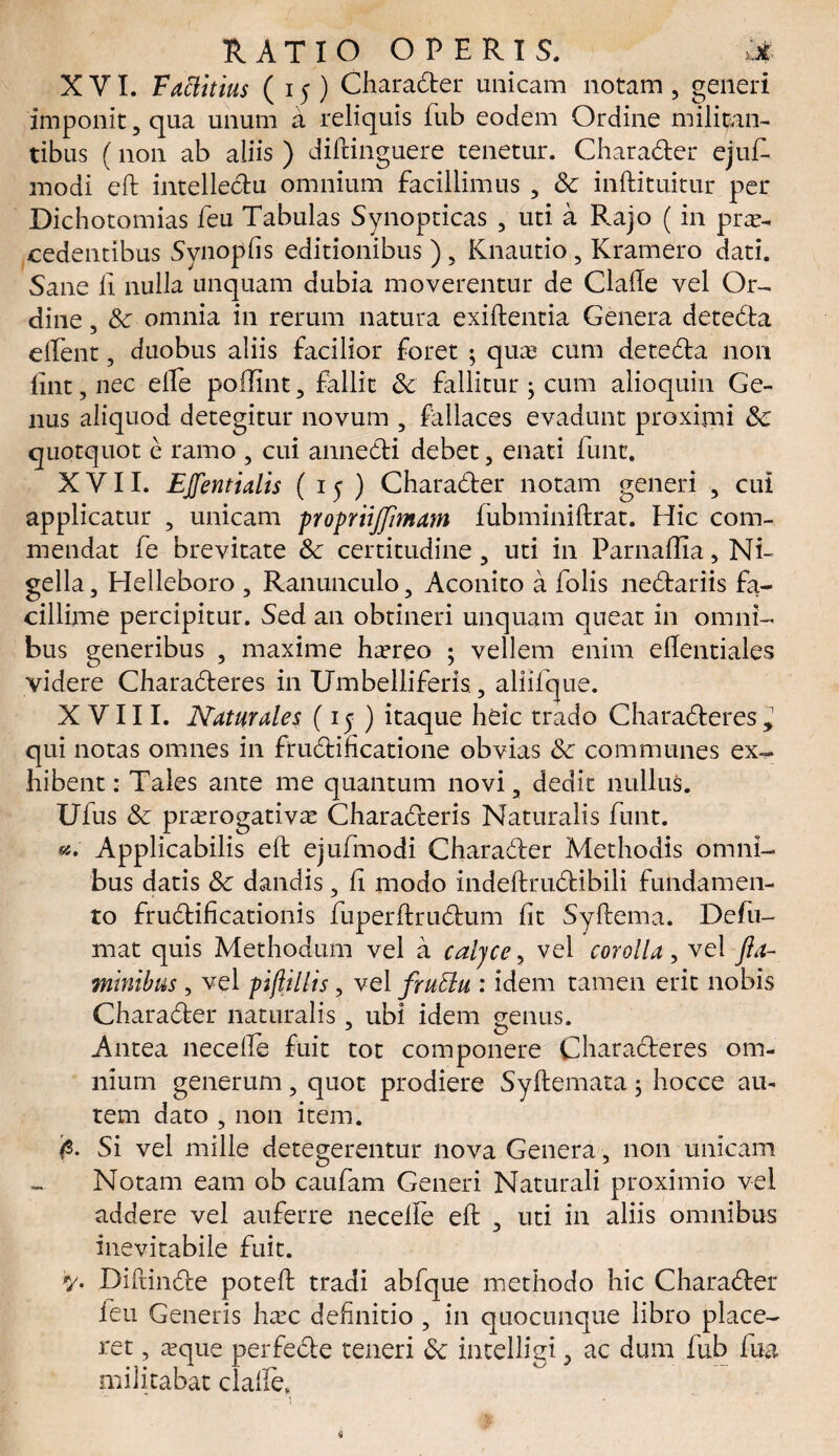 XVI. Fattitius (15) Charadter unicam notam, generi imponit, qua unum a reliquis fub eodem Ordine militan¬ tibus (non ab aliis ) diftinguere tenetur. Charadter ejuf. modi eft intellectu omnium facillimus , Sc inftituitur per Dichotomias feu Tabulas Synopticas , uti a Rajo (in pro¬ cedentibus Synopfis editionibus ), Knautio, Kramero dati. Sane fi nulla unquam dubia moverentur de Clalle vel Or¬ dine , Sc omnia in rerum natura exiftentia Genera detedta elfent, duobus aliis facilior foret ; quo cum detedta non lint,nec elfe poffint, fallit Sc fallitur ; cum alioquin Ge¬ nus aliquod detegitur novum , fallaces evadunt proximi Sc quotquot e ramo , cui annedti debet, enati funt. XVII. EJfentialis (15) Charadter notam generi , cui applicatur , unicam propriijflmam fubminiftrat. Hic com¬ mendat fe brevitate Sc certitudine, uti in Parnaftia, Ni¬ gella, Helleboro , Ranunculo, Aconito a folis nedtariis fa¬ cillime percipitur. Sed an obtineri unquam queat in omni¬ bus generibus , maxime horeo ; vellem enim ellentiales videre Charadteres in Umbelliferis, aliifque. XVIII. Naturales (15 ) itaque heic trado Charadteres, qui notas omnes in frudtificatione obvias Sc communes ex¬ hibent : Tales ante me quantum novi, dedit nullus. Ufus Sc prorogativo Charadteris Naturalis funt. ««. Applicabilis eft ejufmodi Charadter Methodis omni¬ bus datis Sc dandis, ft modo indeftrudtibili fundamen¬ to frudtificationis fuperftrudtum fit Syftema. Defu- mat quis Methodum vel a caljce, vel corolla, vel fla¬ minibus , vel pijlillis, vel fruElu : idem tamen erit nobis Charadter naturalis, ubi idem genus. Antea necefte fuit tot componere Charadteres om¬ nium generum, quot prodiere Syftemata; hocce au¬ tem dato , non item. Si vel mille detegerentur nova Genera, non unicam Notam eam ob caufam Generi Naturali proximio vel addere vel auferre necefte eft , uti in aliis omnibus inevitabile fuit. V- Diftindte poteft tradi abfque methodo hic Charadter feu Generis hoc definitio , in quocunque libro place¬ ret , oque perfedte teneri Sc intelligi ac dum fub fua militabat clafte* 1 i