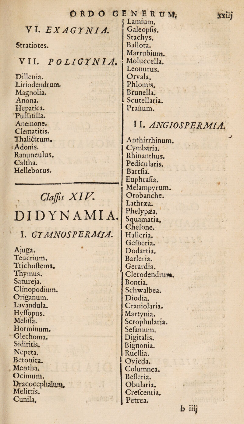 VI. EXAGTNIA. Stratiotes. VII. POLIGTNIA. Dillenia. Liriodendrum. Magnolia. Anona. Hepatica. Pulfatilla. Anemone. Clematitis. Thali&rum. (Adonis. Ranunculus. Caltha. Helleborus. Clajfis XIV. DIDYN AMIA. I. GTMNOSVERMlA. Ajuga. Teucrium. Trichoftema. Thymus. Satureja. Clinopodium. Origanum. Lavandula. Hyffopus. Melifla. Horminum. Giechoma. Sidiritis. * Nepeta. Betonica. Mentha. Ocimum. Pracocephalum, Melittis. Cunila, Lamium. Gaieopfis. Stachys, Bailota. Marrubium. Moluccella. Leonurus. Orvala. Phlomis. Brunella. Scutellaria. Prafium. 11. ANGI0SPERM1A. Anthirrhinum. Cymbaria. Rhinanthus. Pedicularis» Bartfia. Euphrafia. Melampyrum. Orobanche. Lathrsea. Phelypsea. Squamaria. Chelone. Halleria. Gefneria. Dodartia. Barleria. Gerar dia. Clerodendrum» Bontia. Schwalbea. Diodia. Craniolaria. Martynia. Scrophularia. Sefamum. Digitalis. Bignonia. Ruellia. Ovieda. Columnea. Befleria. Obularia. Crefcentia. Petrea. t ni]