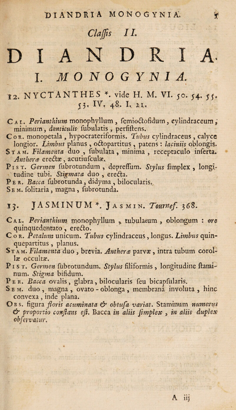 Clajfis 11. D I A N D A. I. MONOGYNIA. 12. NYCTANTHES * vide H. M. VI. 50. 54. 54. 53, IV. 48. L 2,1, Cal Perianthium monophylium, Temio&ofidum, eylindraceum; minimum, denticulis Tubulatis , perfiftens. Cor. monopetala , hypocrateriformis. Tubus cylindraceus , calyce longior. Limbus planus , odlopartitus , patens : laciniis oblongis. S t a m. Filamenta duo , Tubulata, minima , receptaculo inTerta. Anthera eredtae, acutiufculae. P1 s t. Germen Tubrotundum , depreftiim. Stylus fimplex , longi¬ tudine tubi. Stigmata duo , ere&a. Per. Bacca Tubrotunda, didyrna , bilocularis. Se m. Tolitaria , magna, Tubrotunda. 13. ja SMINUM*. Jasmin. Tournef 368. Cal. Perianthium monophylium , tubulatum, oblongum : ore quinquedentato, ere&o. C o r. Petalum unicum. Tubus cylindraceus , longus. Limbus quin¬ quepartitus , planus. St a m. Filamenta duo , brevia. Antkerce parvae, intra tubum corol¬ lae occultae. P1 s t. Germen Tubrotundum. Stylus filiformis , longitudine flami¬ num. Stigma bifidum. Per. Bac-ca ovalis, glabra, bilocularis Teu bicapTularis. S e m. duo , magna , ovato - oblonga , membrana involuta , hinc convexa, inde plana. Oes. figura floris acuminata & obtufa variat. Staminum numerus & proportio conflans eft, Bacca in aliis fimplex , in aliis duplex obfeyvatur.