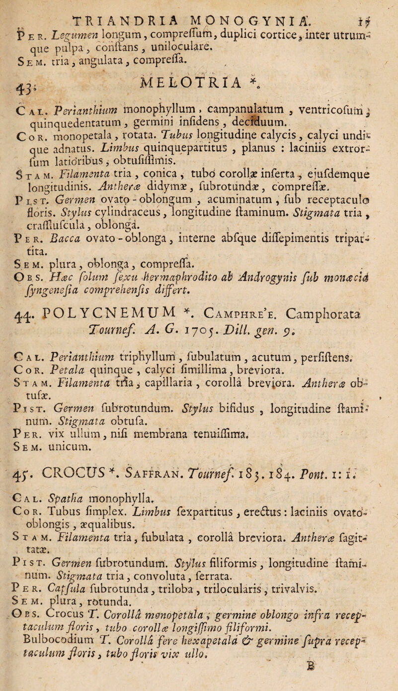 TFvX ANDRIA MONO GYNI A. if Per. Legumen longum, compreffum, duplici cortice s inter utrum- que pulpa , conflans, unilocuUre. S e m. tria, angulata , compreffa. MELOTRIA Cal. Pertanthium monophyllum, campanulatum , yentricofutn j quinquedentatum , germini infidens, deciduum. Cor. monopetala , rotata. Tubus longitudine calycis, calyci undfc que adnatus. Limbus quinquepartitus , planus : laciniis extror- fum latioribus, obtufiffimis. Stam, Filamenta tria , cpnica , mbd corollae inferta , ejufdemque longitudinis. Anthera didymae, fubrottindae, cbmpreffae. P i(s t. Germen ovato - oblongum , acuminatum , fub receptacula floris. Stylus cylindraceus, longitudine flaminum. Stigmata tria , crafliufcula , oblonga. . Per. Bacca ovato - oblonga, interne abfque dilTepimentis tripar¬ tita. S e m. plura, oblonga, compreffa. Ob.s, Hac folum fe,xu hermaphrodito ah Androgynis fuh monacid fyngenefia comprehenfis differt. POLYCNEMUM *. Camphre5e. Camphorata Tournef. A. G. 1705. DiiL gen. s» Cal. Pertanthium triphyllum , Tubulatum , acutum, perfidens* Cor. Petala quinque , calyci fimillima, breviora. Stam. Filamenta tria, capillaria, corolla breviora. Anthera ob~ tufae. Pist. Germen fubrotundum. Stylus bifidus , longitudine ftami-’ num. Stigmata obtufa. Per. vix ullum, nili membrana tenuiflima. Sem. unicum. 45*. CROCUS *. Saffran. Tournef* 183.184. Pont. 1: i» Cal. Spatha monophylla. Cor. Tubus fimplex. Limbus fexpartitus * eredlus: laciniis ovato- oblongis , aequalibus. Stam. Filamenta tria, fabulata , corolla breviora. Anthera fagit* tatae. .. Pist. Germen fubrotundum. Stylus filiformis, longitudine flami¬ num. Stigmata tria, convoluta, ferrata. Per. Capfula fubrotunda, triloba , trilocularis , trivalvis. Sem. plura, rotunda. Qb s. Crocus T. Cor oli d monopetala; germine oblongo infra recepi tacidum floris , tubo corolla longiffimo filiformi. Bulbocodium T. Corolla fere hexapetald & germine flupra recepi iaculum floris, tubo floris vix ullo« B