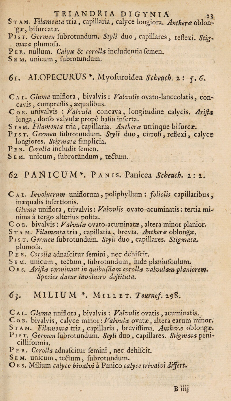 Stam. Filamenta tria , capillaria, calyce longiora. Antherte oblon- *gae, bifurcatas. Pist. Germen (ubrotundum. Styli duo , capillares, reflexi. Stig¬ mata plumofa. Per. nullum. Calyx Sc corolla includentia femen. S e m. unicum , fubrotundum, 61. ALOPECURUS *. Myofuroidea Scheuch. i: y. 6« Cai. Gluma uniflora , bivalvis : Valvulis ovato-lanceolatis, con* cavis, comprefTis, aequalibus. Cor. univalvis : Valvula concava, longitudine calycis. Arifia longa, dorfo valvulae prope bafin inferta. Stam. Filamenta tria, capillaria. Anthera utrinque bifurcae. P i s t. Germen fubrotundum. Styli duo, cirrofi, reflexi, calyce longiores. Stigmata fimplicia. Per. Corolla includit femen. Sem. unicum, fubrotundum, te<5lum. 62 PANICUM^. Panis. Panicea Scheuch. 2:2. \ ' .1 \ Cai. Involucrum uniflorum, poliphyllum : foliolis capillaribus 3 inaequalis infertionis. Gluma uniflora, trivalvis: Valvulis ovato-acuminatis: tertia mi¬ nima a tergo alterius polita. Cor. bivalvis : Valvulae ovato-acuminatae, altera minor planior. Stam. Filamenta tria, capillaria , brevia. Anthera oblongae. Pist. Germen fubrotundum. Styli duo, capillares. Stigmata* plumofa. Per. Corolla adnafcitur femini, nec dehifcit. Se m. unicum , te&um, fubrotundum, inde planiufculum. Obs. Arifta terminant in quibufdam corollae valvulam planiorem* Species datur involucro dsftituta. 63. MILIUM *. Mille t. ‘Iournef. 29%. C a l. Gluma uniflora, bivalvis : Valvulis ovatis, acuminatis. Cor. bivalvis, calyce minor: Valvula ovatae, altera earum minor. Stam. Filamenta tria, capillaria , breviflfima. Anthera oblongae. P1 s t. Germen fubrotundum. Styli duo, capillares. Stigmata peni- cilliformia. Per. Corolla adnafcitur femini, nec dehifcit. Sem. unicum, tedlum, fubrotundum. Obs. Milium calyce hivalvi a Panico calyce trivalvi differt.