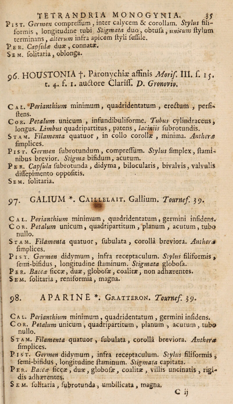 TETRAMDRIA MOKOGYH1 A. ,$$ px st. Germen comprefTum , inter calycem & corollam. Stylus fili-* formis , longitudine tubi Stigmata duo, obtufa, unicum flylum terminans, alteru?n infra apicem flyli feffile, V E R. Capfid* duae , connata*. S e m. folitatia , oblonga. 96. HOUSTONIA f. Paronychia: affinis Jkforif III* f. i p t* 4. £ 1. audlore Clariffi p. Gronovio. C a l. 'Perianthium minimum, quadridentatum , eredlum , pCrfi-* flens. Cor. Petalum unicum , infundibuliforme. Tubus cylindraceus, longus. Limbus quadripartitus, patens , laciniis fubrotundis. S t a m. Filamenta quatuor , in collo corollae , minima. AnthsY& fimplices. Pist. Germen fubrotundum, comprefTum. Stylus fimplex, flami¬ nibus brevior. Stigma bifidum, acutum. Per. Capfula fubrotunda , didyma, bilocularis, bivalvis, valvulis diftepimento oppofitis. Sem. iolitaria. 97. GALIUM *. Caillblait. Gallium. Tournef 59. C a l. Perianthium minimum , quadridentatum, germini infidens^ Cor. Petalutn unicum, quadripartitum, planum , acutum, tubo nullo. S t a m. Filamenta quatuor, fubulata , corolla breviora. Amhera fimplices. Pist. Germen didymum, infra receptaculum. Stylus filiformis * femi-bifidus , longitudine flaminum. Stigmata globofa. Per. B.acc<2 ficcae, duae, globofae, coalitae, non adhaerentes. Sem. folitaria, reniformia, magna. 98. A P A RI N E ** Gratteron* Tournef. 3 9. C a l. Perianthium minimum , quadridentatum , germini infidens* Cor. Petalum unicum , quadripartitum , planum , acutum, tubo nullo, Stam. Filamenta quatuor, fubulata, corolla breviora. Anthera fimplices. Pist. Germen didymum, infra receptaculum. Stylus filiformis „ femi-bifidus , longitudine flaminum. Stigmata capitata. Per. Bacca ficcae, duae, globofae, coalitae, villis uncinatis , rigi¬ dis adhaerentes. Sem. folitaria, fubrotunda, umbilicata , magna, c ij