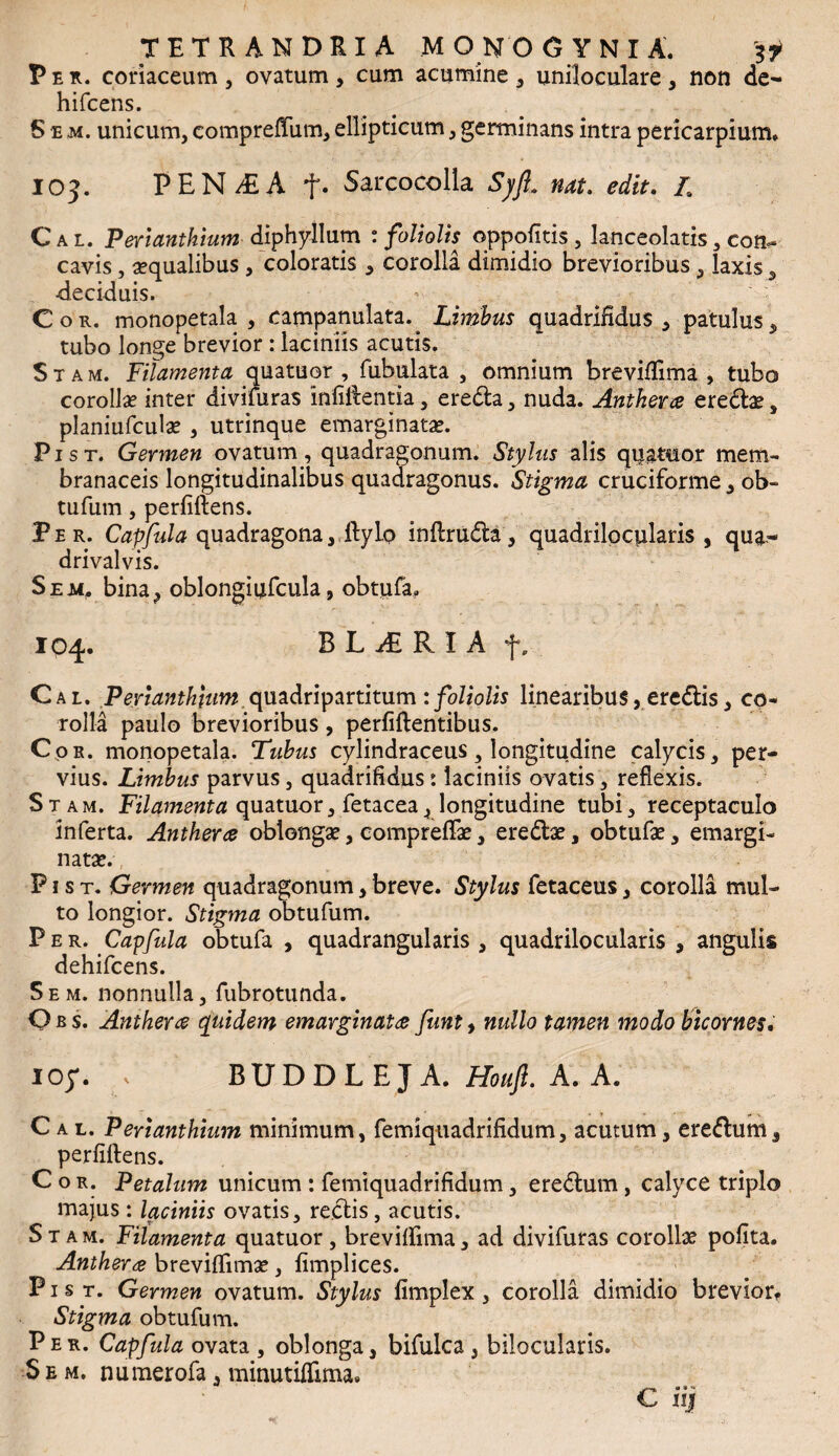 Per. coriaceam , ovatum , cum acumine , uniloculare, non de- hifcens. Sem. unicum, compreffum, ellipticum, germinans intra pericarpium. 103. PEN/EA t* Sarcocolla SyJL nat. edit. L Cal. Perianthium diphyllum : foliolis oppofitis , lanceolatis, con¬ cavis , aqualibus , coloratis * corolla dimidio brevioribus, laxis 5 deciduis. Cor. monopetala , campanulata.^ Limbus quadrifidus , patulus, tubo longe brevior : laciniis acutis. S t a m. Filamenta quatuor , Tubulata , omnium breviffima , tubo corolla? inter divifuras infidentia, eredta, nuda. Anthera eredtae, planiufcula? , utrinque emarginata?. Pist. Germen ovatum, quadragonum. Stylus alis qijaMor mem¬ branaceis longitudinalibus quadragonus. Stigma cruciforme , ob- tufum, perfidens. Per. Capfula quadragona,,dylo indrudfca, quadrilocularis, qua- drivalvis. S em. bina, oblongiufcula, obtufa. 104. B L j£ R I A f. Cal. Perianthium quadripartitum : foliolis linearibus, eredtis, co¬ rolla paulo brevioribus, perfidentibus. Cor. monopetala. Tubus cylindraceus, longitudine calycis, per¬ vius. Limbus parvus, quadrifidus: laciniis ovatis, reflexis. Stam. Filamenta quatuor, fetacea, longitudine tubi, receptaculo inferta. Anthera oblonga?, comprefTa?, eredta?, obtufa?, emargi- nata?. P1 s t. Germen quadragonum, breve. Stylus fetaceus, corolla mul¬ to longior. Stigma obtufum. Per. Capfula obtufa , quadrangularis , quadrilocularis , angulis dehifcens. 5em. nonnulla, fubrotunda. Obs. Anther# quidem emarginata funt, nullo tamen modo bicornes• ioy. , BUDDLEJA. Houft. A. A. Cal. Perianthium minimum, femiquadrifidum, acutum, eredhim, ^ perfidens. Cor. Petalum unicum : femiquadrifidum, eredtum, calyce triplo majus : laciniis ovatis, redtis , acutis. Stam. Filamenta quatuor, breviffima, ad divifuras corolla? pofita. Anthera breviffima?, fimplices. P1 s t. Germen ovatum. Stylus fimplex , corolla dimidio brevior. Stigma obtufum. Per. Capfula ovata , oblonga, bifulca , bilocularis. S e m. numerofa, minutiffima. C njf