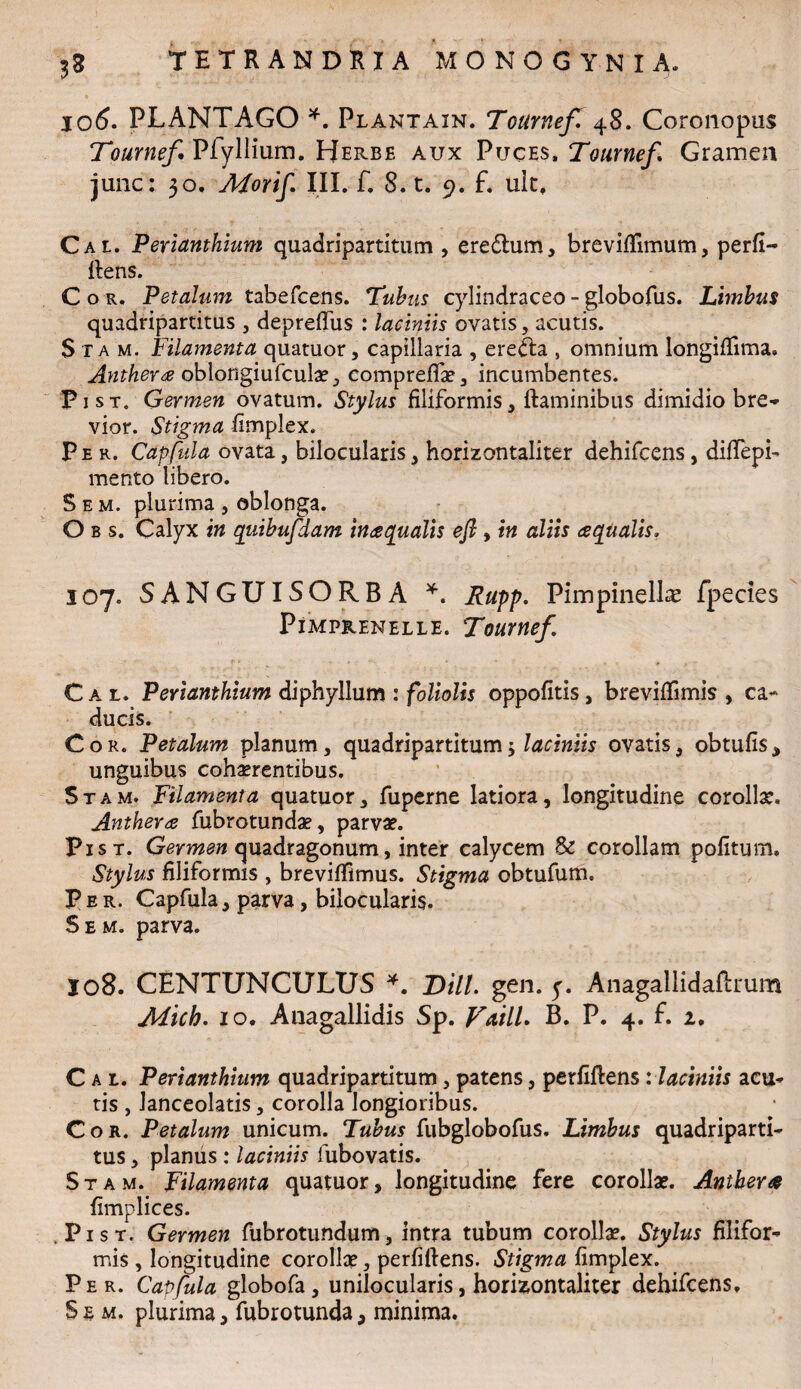 jo6. PLANTAGO *. Plantain. Tournef. 48. Coronopus Tournef Pfyllium. Herbe aux Puces. Tournef» Gramen junc: 30. Mortf III. f. 8. t. 9. f. uit, Cal Perianthium quadripartitum , eredtum, breviffimum, perfi¬ dens. Cor. Petalum tabefcens. Tubus cylindraceo-globofus. Limbus quadripartitus , depreffus : laciniis ovatis, acutis. Sta m. Filamenta quatuor, capillaria , erecta , omnium longifiima» Anthera oblongiufculae, compreflae, incumbentes. Fi st. Germen ovatum. Stylus filiformis * flaminibus dimidio bre- vior. Stigma fimplex. Per. Capfula ovata, bilocularis, horizontaliter dehifcens, dififepb mento libero. S e m. plurima , oblonga. O b s. Calyx in qiiibufdam inaqualis efi, in aliis aqualis. 107. SANGUISORBA *. Rupp. PimpinelLe fpecies PlMPRENELLE. Toumef C a l. Perianthium diphyllum : foliolis oppofitis , breviffimis , ca¬ ducis. Cor. Petalum planum, quadripartitum5 laciniis ovatis, obtufis, unguibus cohaerentibus. Stam. Filamenta quatuor, fuperne latiora, longitudine corolla. Anthera fubrotundae, parvae. Pist. Germen quadragonum, inter calycem & corollam politum. Stylus filiformis , brevilfimus. Stigma obtufum. Per. Capfula, parva, bilocularis. S e m. parva. 108. CENTUNCULUS *. Dill. gen. y. Anagallidadrum Mtch. 10. Anagallidis Sp. Vatii. B. P. 4. f. 2. Cal. Perianthium quadripartitum, patens, perfidens :laciniis acu¬ tis , lanceolatis, corolla longioribus. Cor. Petalum unicum. Tubus fubglobofus. Limbus quadriparti¬ tus , planus : laciniis lubovatis. Stam. Filamenta quatuor, longitudine fere corollae. Anthera fimplices. Pist. Germen fubrotundum, intra tubum corollae. Stylus filifor¬ mis , longitudine corollae, perfidens. Stigma fimplex. Per. Capfula globofa, unilocularis, horizontaliter dehifcens.