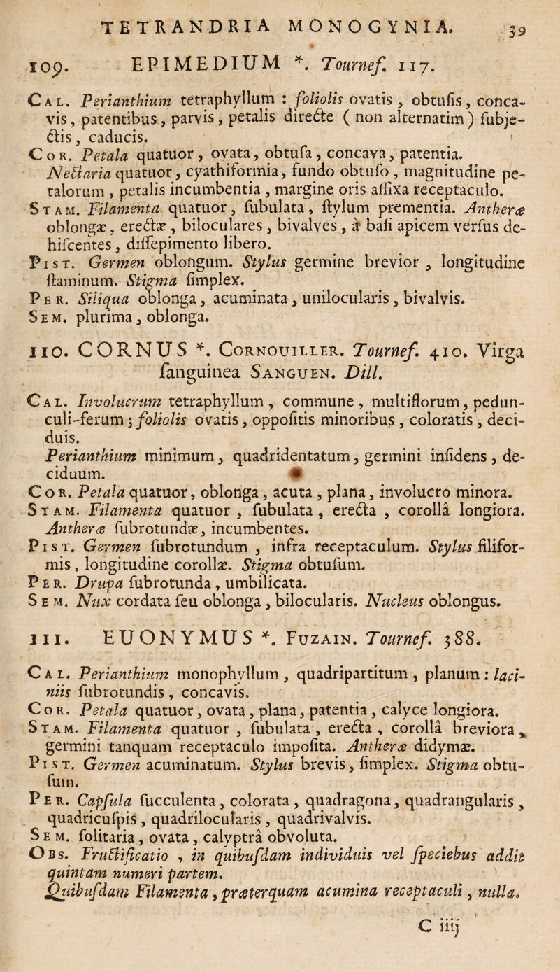 iop. EPIMEDIUM *. Tournef. 117. Cal. perianthium tetraphyllum : foliolis ovatis , obtufis, conca¬ vis , patentibus, parvis, petalis diredte ( non alternarim ) fubje- dtis, caducis. * Cor. Petala quatuor , ovata, obtufa, concava, patentia. NeCiaria quatuor, cyathiformia, fundo obtufo , magnitudine pe¬ talorum , petalis incumbentia , margine oris affixa receptaculo. Stam. Filamenta quatuor, fabulata, ftylum prementia. Antherce oblonga?, eredbe, biloculares , bivalves , if bafi apicem verfus de- hifcentes, dilfepimento libero. Pist. Germen oblongum. Stylus germine brevior, longitudine ftaminum. Stigma Iimplex. Per. Siliqua oblonga, acuminata, unilocularis, bivalvis. Sem. plurima, oblonga. iiO. CORNUS *. Cornouiller. Tournef. 410. Virga fanguinea Sanguen. Dill. Cal. Involucrum tetraphyllum , commune, multiflorum, pedun- culi-ferum, foliolis ovatis, oppolitis minoribus , coloratis, deci¬ duis. Perianthium minimum, quadridentatum, germini inlidens , de¬ ciduum. • Cor. Petala quatuor, oblonga, acuta , plana, involucro minora. Stam. Filamenta quatuor, fubulata , eredta , corolla longiora. Antherg fiibrotundae, incumbentes. Pist. Germen fubrotundum , infra receptaculum. Stylus filifor¬ mis , longitudine corollae. Stigma obtufum. Per. Drupa fubrotunda , umbilicata. S e m. Nux cordata feu oblonga, bilocularis. Nucleus oblongus, in. EUONYMUS*. Fuzain. Tournef. 388. Cal. Perianthium monophyllum , quadripartitum , planum : laci¬ niis fubrotundis, concavis. Cor. Petala quatuor, ovata, plana, patentia, calyce longiora. Stam. Filamenta quatuor, fubulata, eredta , corolla breviora* germini tanquam receptaculo impolita. Antherce didymae. Pist. Germen acuminatum. Stylus brevis, Iimplex. Stigma obtu¬ fum. Per. Capfula fucculenta, colorata, quadragona, quadrangularis, quadricufpis , quadrilocularis , quadrivalvis. S e m. folitaria, ovata, calyptra obvoluta. Obs. Fructificatio , in quihufdam individuis vel fpeciehus addit quintam numeri partem. Qiubufdam Filamenta, prceterquam acumina receptaculi, nulla. € iiij