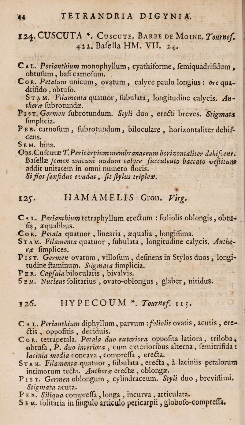 \ I24.CUSCUTA * Cuscute. Barbe de Moine. Tournef, 422. Bafella HM. VII. 24. C ai, Perianthium monophyllum, cyathiforme, femiquadrifidum > obtufum, bafi carnofum. Cor. Petalum unicum, ovatum , calyce paulo longius : ore qua¬ drifido , obtufo. Stam. Filamenta quatuor, fubulata, longitudine calycis. An- theree fub rotundae. Pr st. Germen fubrotundum. Styli duo, eredli breves. Stigmata limplicia. Per. carnofum , fubrotundum, biloculare , horizontaliter dehif- cens. S e m. bina. OBS.Cufcutae T.PericaYpiummembranaceumhorizontaliter dehifcens. Bafellae Jemen unicum nudum calyce faeculento baccato vefiitum addit unitatem in omni numero floris. Si flos fexfidus evadat y fit fly lus triplex. 125*. HAMA MELIS Gron. Virg. Cal. Perianthium tetraphyllum eredlum : Foliolis oblongis, obtu** fis, aequalibus. Cor. Petala quatuor , linearia , aequalia , longifhma. Stam. Filamenta quatuor , fubulata , longitudine calycis. Anthe- ra fimplices. P r st. Germen ovatum, villofum , definens in Stylos duos, longL tudine flaminum. Stigmata limplicia. Per. Capfulabilocularis , bivalvis. S e m. Nucleus folitarius, ovato-oblongus , glaber, nitidus. 12 6. HY PE COUM *. Toumef. 115. Cal. Perianthium diphyllum, parvum : foliolis ovatis, acutis , ere-» diis , oppolitis , deciduis. Cor. tetrapetala. Petala duo exteriora oppofita latiora, triloba > obtufa , P. duo interiora , cum exterioribus alterna, femitrifida: lacinia media concava , compreffa , eredta. Stam. Filamenta quatuor , fubulata , eredfca , a laciniis petalorum intimorum tedla. Antherce eredtae, oblongae. P1 s t. Germen oblongum , cylindraceum. Styli duo , breviffimi. Stigmata acuta. Per. Siliqua compreffa, longa , incurva , articulata. S e m. folitaria in lingulc articulo pericarpii, globofo-compreffa*