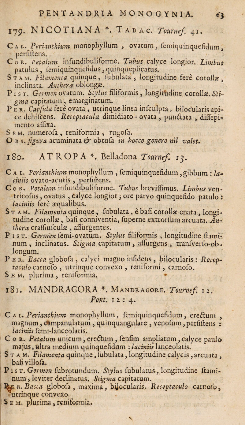 Iyp. NICOTIAMA *. Iabac. Tournef 41, C a t. Periamhium monophyllum , ovatum , femiquinquefidum 3 perfiftens. Cor. Petalum infundibuliforme. Tubus calyce longior. Limbus patulus , femiquinquefidus , quioqueplicatus. Stam. Filamenta quinque, Tubulata, longitudine fere corollas, inclinata. Anthera oblongas. P1 s t. Germen ovatum. Stylus filiformis , longitudine corollas. Sti¬ gma capitatum, emarginatum. Per. Capfula fere ovata , utrinque linea infculpta, bilocularis api¬ ce dehifcens. Receptacula dimidiato - ovata , punbtata , diffepi- mento affixa. S e m. numerofa , reniformia , rugofa. O b s. figura acuminata & obtufa in hocce genere nil valet* 180. ATROPA *. Belladona Tournef 13. C a l. Perianthium monophyllum , femiquinquefidum, gibbum : la¬ ciniis ovato-acutis , perimens. Cor. Petalum infundibuliforme. Tubus breviffimus. Limbus ven- tricofus, ovatus , calyce longior 5 ore parvo quinquefido patulo : laciniis fere aqualibus. Stam. Filamenta quinque, fabulata , e bafi corollas enata, longi¬ tudine corollas, bafi conniventia, fuperne extrorfum arcuata. An- therce craffiufculse, afiiirgentes. P 1 s t. Germen femi-ovatum. Stylus filiformis , longitudine flami¬ num , inclinatus. Stigma capitatum, adurgens , tranfverfo-pb- longum. P e r. Bacca globofa , calyci magno infidens , bilocularis : Recep¬ taculo carnofo , utrinque convexo , reniformi, carnofo. S e m. plurima , reniformia. 181. MANDRAGORA *. Mandragore. Tournef 12. Pont. 11 : 4. C a l. Perianthium monophyllum, femiquinquefidum, eredlum , magnum, ctmpanulatum , quinquangulare , venofum, perfiftens : laciniis femi-lanceolatis. Cor. Petalum unicum, eredtum , fenfim ampliatum , calyce paulo majus, ultra medium quinquefidum : laciniislanceolatis. Stam. Filamenta quinque, fubulata, longitudine calycis , arcuata , bafi villofa. P 1 s t. Germen fubrotundum. Stylus fubulatus, longitudine flami¬ num , leviter declinatus. Stigma capitatum. ^ r. Bacca globofa , maxima, bijocularis. Receptaculo carnofo 3 ‘'utrinque convexo. S e m. plurima, reniformia.