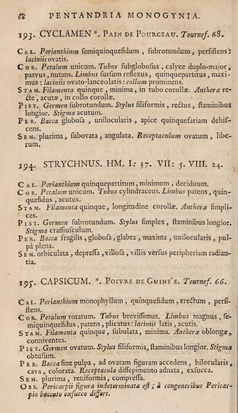ipj. CYCLAMEN *. Pain de Pourceau. Tournef'« 68. Cal. Perianthium femiquinquefidum , fubrotundum, perfidens 2 laciniis ovatis. Cor. Petalum unicum. Tubus fubglobofus , calyce duplo-major, parvus, nutans. Limbus furfum reflexus , quinquepartitus , maxi¬ mus : laciniis ovato-lanceolatis: collum prominens. Stam. Filamenta quinque , minima , in tubo corollae. Anthera re- die, acutae, in collo corollae. P i s t. Germen fubrotundum. Stylus filiformis , redlus , flaminibus longior. Stigma acutum. Per. Bacca giobofa , unilocularis , apice quinquefariam dehif- cens. S e m. plurima , fubovata, angulata. Receptaculum ovatum , libe¬ rum. * 194. STRYCHNUS. HM. I: 37. VII: 5. VIII. 24. ... 1 . .. .. 'f' ' ' \ ' - ' *- Cal. Perianthium quinquepartitum} minimum , deciduum. Cor. Petalum unicum. Tubus cylindraceus. Limbus patens , quin- quefidus , acutus. Stam. Filamenta quinque, longitudine corollae. Anthera fimpli- ces. P 1 s t. Germen fubrotundum. Stylus fimplex, flaminibus longior. Stigma craffiufculum. Per. Bacca fragilis , giobofa, glabra , maxima , unilocularis , pul¬ pa plena. Se m. orbiculata , depreffa ,villofa, villis verfus peripheriam radian¬ tia. ipy. CAPSICUM. *. Poivre deGuinee. Tournef. 66. Cal. Perianthium monophyllum, quinquefidum, eredum , perfi¬ dens. Cor. Petalum rotatum. Tubus breviflimus. Limbus magnus , fe« miquinquefldus, patens , plicatus: laciniis latis, acutis. Stam. Filamenta quinque, fubulata, minima. Anthera oblonga, | conniventes. P is;T. Germen ovatum. Stylus filiformis, flaminibus longior. Stigma. obtufum. Per. Bacca fine, pulpa , ad ovatam figuram accedens , bilocularis , cava, colorata. Receptacula d iffepimento adnata, exfucca. Sem. plurima, reniformia, comprefla. O b s. Pericarpii figura indeterminata efl ; a congeneribus Pericar- pio baccato exfucco differt.