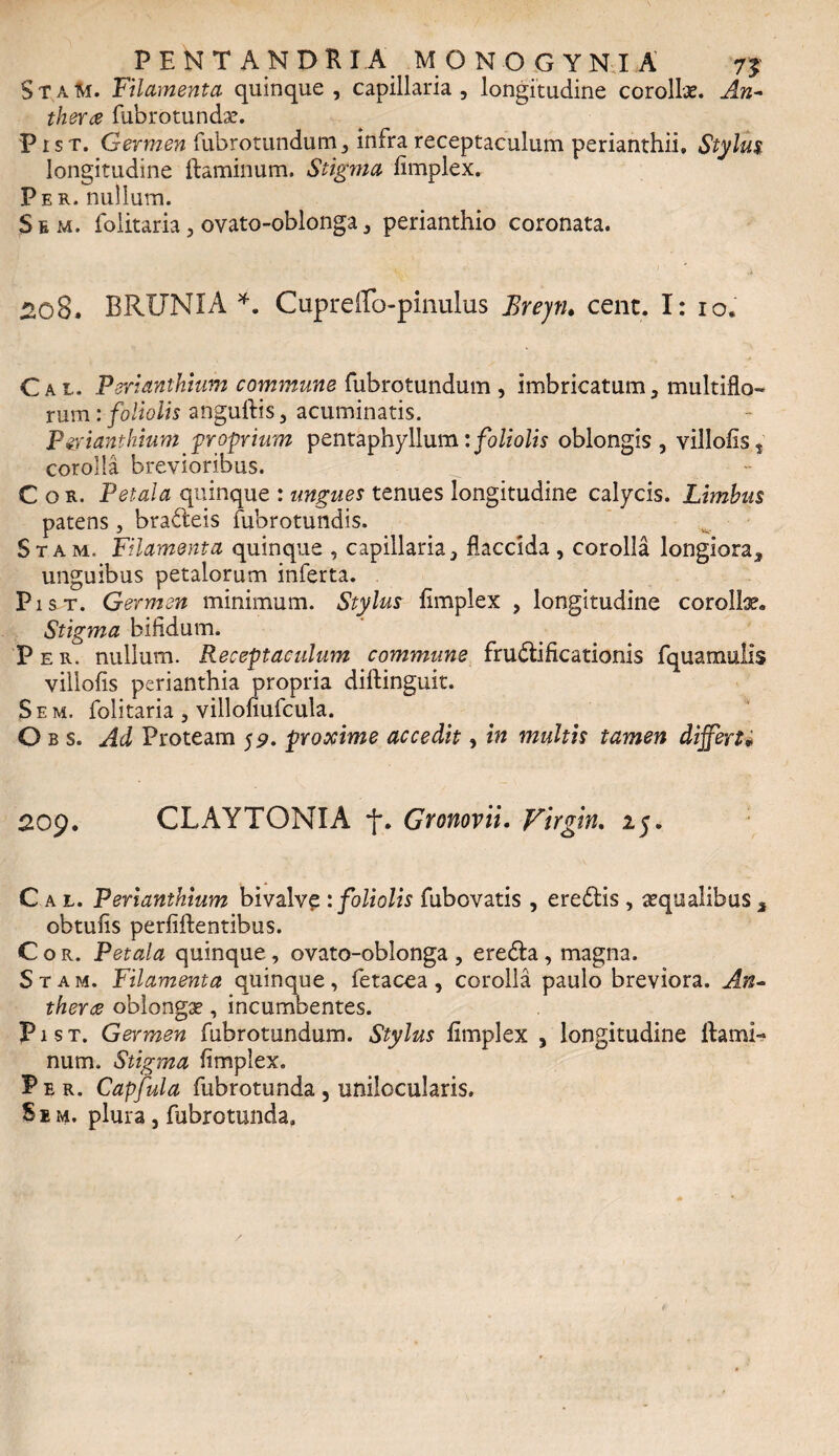 StaM. Filamenta quinque, capillaria, longitudine corollae. An- thera fubrotundae. Pist. Germen fubrotundum, infra receptaculum perianthii, Stylus longitudine flaminum. Stigma fimplex. Per. nullum. Sem. folitaria, ovato-oblonga, perianthio coronata. 208. BRUNIA *. Cupreffo-pinulus Breyn. cent. I: 10. Cal. Perianthium commune fubrotundum , imbricatum, multiflo¬ rum : foliolis anguftis, acuminatis. Perianthium 'proprium pentaphyllum:foliolis oblongis, villofis» corolla brevioribus. Cor. Petala quinque : ungues tenues longitudine calycis. Limbus patens, bra&eis fubrotundis. Stam. Filamenta quinque , capillaria, flaccida, corolla longiora, unguibus petalorum inferta. Pist. Germen minimum. Stylus fimplex , longitudine corollae» Stigma bifidum. Per. nullum. Receptaculum commune fructificationis fquamulis villofis perianthia propria diftinguit. Sem. folitaria , villofiufcula. O b s. Ad Proteam 59. proxime accedit, in multis tamen differt« 209. CLAYTONIA f. Gronovii. Virgin. 25. Cal. Perianthium bivalve : foliolis fubovatis , ereCtis , aequalibus 3 obtufis perfiftentibus. Cor. Petala quinque , ovato-oblonga , ereCta , magna. Sta m. Filamenta quinque, fetacea , corolla paulo breviora. An- therce oblongae, incumbentes. Pist. Germen fubrotundum. Stylus fimplex , longitudine flami¬ num. Stigma fimplex. Per. Capfula fubrotunda , unilocularis. Sem. plura, fubrotunda.