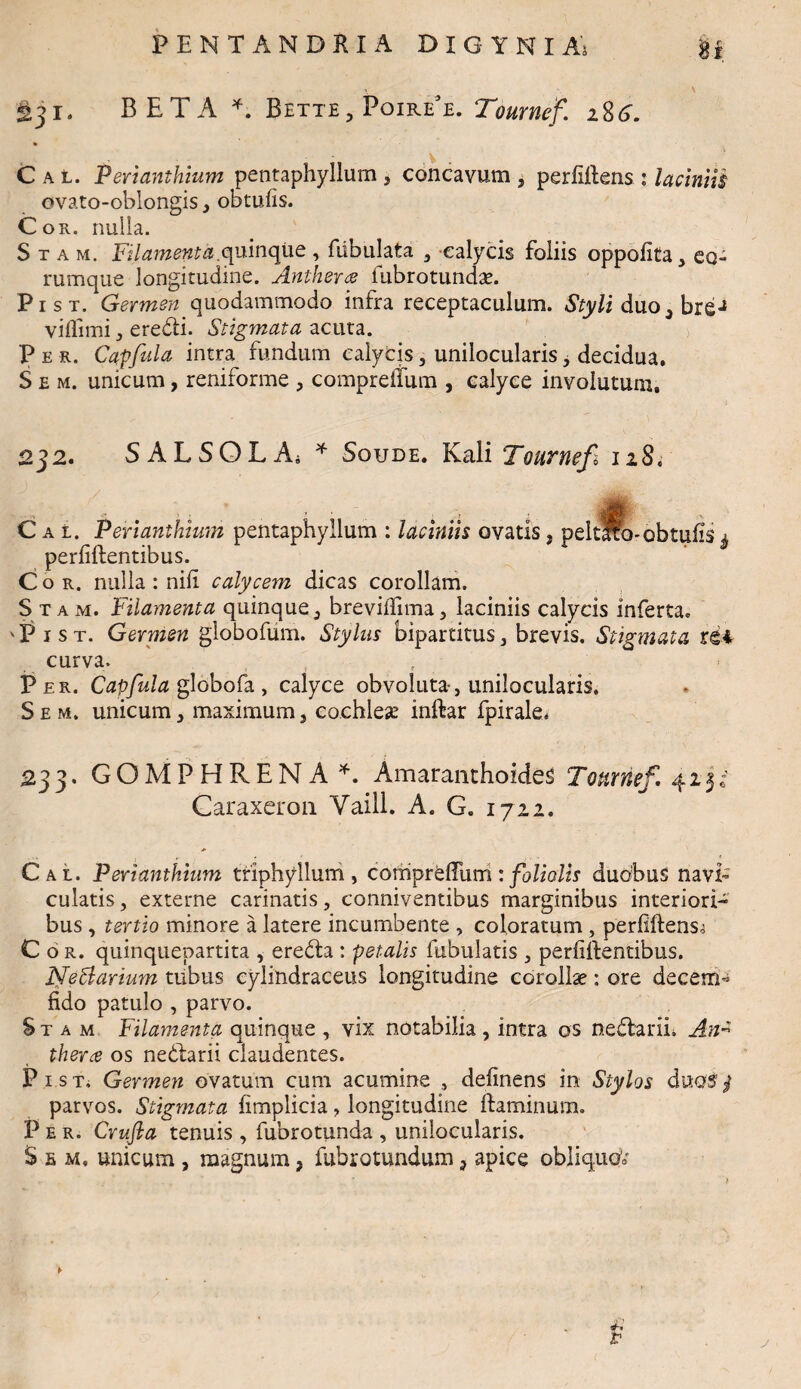 fij r. BETA *. Bette, PoireT. Tournef. i%6. C a l. Perianthium pentaphyllum , concavum , perfillens : laciniis ovato-oblongis 3 obtulis. Cor. nulla. Stam, Filamenta, quinque, fabulata , calycis foliis oppolita, eo- rumque longitudine. Antkera lubrotundae. Pist. Germen quodammodo infra receptaculum. Styli duo3 breJ viflimi , eredi. Stigmata acuta. Per. Capfula intra fundum calycis, unilocularis, decidua. S e m. unicum, reniforme , comprelfum , calyce involutum. 232. SAL SQL A; * Soude. Kali Tournefi 128. C a i. Perianthium pentaphyllum : laciniis ovatis» peltfe-obtufis 4 perliftentibus. Cor. nulla : nili calycem dicas corollam. Stam. Filamenta quinque, brevilfima, laciniis calycis inferta» 'Pist. Germen globofuui. Stylus bipartitus, brevis. Stigmata rei curva. Per. Capfula globofa , calyce obvoluta-, unilocularis. S e m. unicum, maximum, cochleae inftar fpirale. 233. GOMFHRENA*. Amaranthoides Tounief 423c' Caraxeron Yaill. A. G. 1722. Cal. Perianthium triphyllum, comprdTum : foliolis duobus navi» culatis, externe carinatis, conniventibus marginibus interiori¬ bus , tertio minore a latere incumbente , coloratum , perliftens^ Cor. quinquepartita , ereda : petalis fibulatis , perf flentibus. Nefarium tubus eylindraceus longitudine corollae: ore decem- fido patulo , parvo. Stam Filamenta quinque , vix notabilia , intra os nedariL An* thera os nedarii claudentes. Pi.sT* Germen ovatum cum acumine , delinens in Stylos duotfy parvos. Stigmata fimplicia, longitudine flaminum. P e r. Crufta tenuis , fubrotunda , unilocularis. S e m, unicum , magnum, fubrotundum 3 apice obliquo'* r