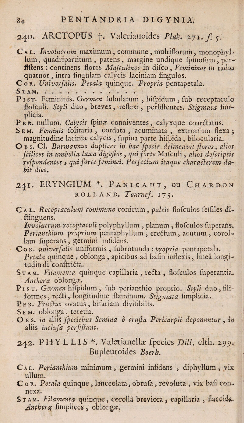 240. ARCTGPUS f, Valerianoides Plufa iji.fy. Cal. Involucrum maximum, commune, multiflorum, monophyl- lum, quadripartitum 3 patens, margine undique fpinofum, per- ftftens : continens flores Majculinos in difco, Femininos in radio quatuor, intra lingulam calycis laciniam lingulos. Cor. Univ er falis. Petala quinque. Propria pentapetala. Stam. .. . P i s t. Femininis. Germen fubulatum , hifpidum , fub receptaculo flolculi. Styli duo, breves, reflexi, perfidentes. Stigmata fim- plicia. Per. nullum. Calycis fpinas conniventes, calyxque coarclatus. Sem. Feminis folitaria , cordata , acuminata , extrorfum flexa 5 magnitudine lacinias calycis , fupina parte hifpida, bilocularia. O b s. Cl. Burmannus duplices in hac fpecie delineavit flores, alios fcilicet in umbella laxa digeftos , qui forte Mafculi, alios defcriptis refpondentes f qui forte feminei. Perferum itaque charafterem da¬ bit dies. 241. ERYNGIUM *. Panica ut, ou Chardon rolland. Tournef. 173. Cal. Receptaculum commune conicum,galeis flofculos feffiles di- ftinguens. Involucrum receptaculi polyphyllum , planum , flofculos fuperans. Perianthium proprium pentaphyllum , erebtum, acutum, corol¬ lam fuperans, germini infidens. Cor. univer falis uniformis, fubrotunda : propria pentapetala. Petala quinque , oblonga , apicibus ad bafin inflexis, linea longi¬ tudinali conilridta. Stam. Filamenta quinque capillaria , redla , flofculos fuperantia. Antherce oblongas. Pist. Germen hifpidum , fub perianthio proprio. Styli duo, fili¬ formes, redii, longitudine flaminum. Stigmata fimplicia. Per. Frublus ovatus , bifariam divifibilis. Sem. oblonga, teretia. O b s. in aliis fpeciebus Semina e crufla Pericarpii deponuntur , in aliis inclufa perfftunt. 242. PHYLLIS *. Valetianellas fpecies DHL elth. 299, Bupleuroides Boerb. Cal. Perianthium minimum, germini infidens , diphyllum , vix ullum. Cor. Petala quinque, lanceolata, obtufa, revoluta , vix bafi con¬ nexa. Stam. Filamenta quinque, corolla breviora, capillaria , flaccida. Antherq jfimpiices, oblongas.