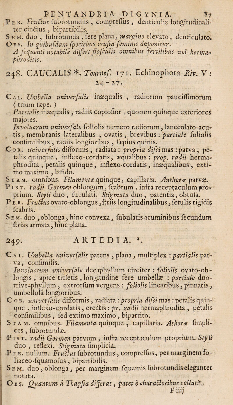 Pek. FruBus fubrotundus , compreflus , denticulis longitudinali- ter cindius , bipartibilis. S e m. duo 3 fubrotunda , fere plana, margine elevato, denticulato. Oes. In quibufdamfpeciebus crufta feminis deponitur. A fequenti notabile differt.flofculis omnibus fertilibus vel herma¬ phroditis. 248. CAUCALIS *. Tournef 171. Echinophora Riv. V : 24 - 27. Cal. Umbella univerfalis inaequalis * radiorum pauciffimorum (trium faepe. ) Partialis inaequalis , radiis copiofior , quorum quinque exteriores majores. Involucrum tiniverfale foliolis numero radiorum, lanceolato-acu» tis, membranis lateralibus , ovatis , brevibus: partiale foliolis confimilibus , radiis longioribus , faepius quinis. Cor. univer falis diiformis , radiata : propria difci mas : parva , pe¬ talis quinque , inflexo-cordatis, aequalibus : prop. radii herma¬ phrodita , petalis quinque, inflexo-cordatis, insqualibus , exti¬ mo maximo , bifido. Stam, omnibus. Filamenta quinque, capillaria. Anthera parvse. P1 s t. radii Germen oblongum, fcabrum , infra receptaculum pro¬ prium. Styli duo, fubulatL Stigmata duo, patentia, obtufa. P e r. FruBus ovato-oblongus ,ftriis longitudinalibus, fetulis rigidis fcabris. S e m. duo , oblonga, hinc convexa, fubulatis acuminibus fecundum ftrias armata, hinc plana. 249. ARTEDIA. *. Cal. Umbella univerfalis patens , plana, multiplex :partialis par¬ va, confimilis. Involucrum univerfale decaphyllum circiter : foliolis ovato-ob- longis , apice trifetis , longitudine fere umbellae : partiale duo- trive-phyllum , extrorfum vergens : foliolis linearibus, pinnatis„ umbellula longioribus. I Cor. univerfalis difformis , radiata : propria difci mas : petalis quin¬ que , inflexo-cordatis , eredtis : pr. radii hermaphrodita , petalis confimilibus , fed extimo maximo, bipartito. Stam. omnibus. Filamenta quinque , capillaria. Atherce fimpli- ces, fubrotundae. Pi st. radii Germen parvum , infra receptaculum proprium. Styli duo , reflexi. Stigmata fimplicia. Per., nullum. FruBus fubrotundus, comprelfus, per marginem fo- liaceo-fquamofus, bipartibilis. i Seiv*. duo, oblonga, per marginem fquamis fubrotundiseleganter notata. ■ Quantum d Thapfia differat, patet e charaBeribus collati** E iiij