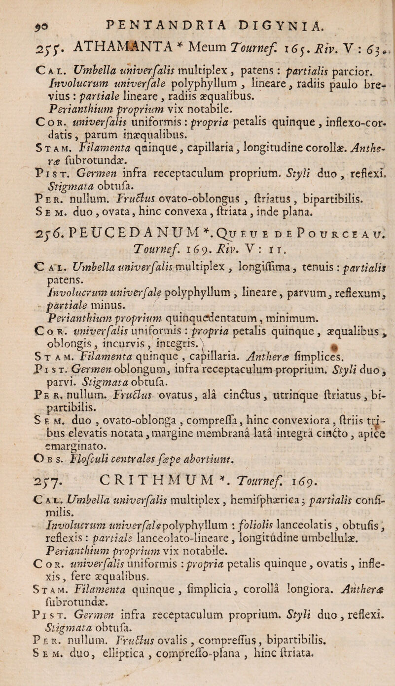 ATHAMANTA * Meum Tournef 165. Riv. V : Cal. Umbella univerfalis multiplex , patens : partialis parcior. Involucrum univerfale polyphyilum , lineare , radiis paulo bre¬ vius : partiale lineare , radiis «qualibus. Perianthium proprium vix notabile. Cor. univerfalis uniformis : propria petalis quinque , inflexo-cor- datis, parum inaequalibus. Stam. Filamenta quinque, capillaria , longitudine corollae. Anthe- ra fubrotundae. P1 s t. Germen infra receptaculum proprium. Styli duo , reflexi. Stigmata obtufa. P e r. nullum. FruBus ovato-oblongus , ftriatus , bipartibilis. S e m. duo 5 ovata, hinc convexa , lfriata , inde plana. 2y 6. P E U C E D A N U M *. Qu e u e dePourceau. Tournef. 169. Riv. V: 11. Cal Umbella univerfalis multiplex 3 Iongiftima, tenuis : partialis patens. Involucrum univerfale polyphyilum 3 lineare, parvum3 reflexum3 partiale minus. Perianthium proprium quinquedentatum, minimum. Cor. univerfalis uniformis : propria petalis quinque, «qualibus > oblongis, incurvis, integris.'] ^ Stam. Filamenta quinque , capillaria. Anther$ fimplices. Pi s t. Germen oblongum, infra receptaculum proprium. Styli duo, parvi. Stigmata obtufa. Pe r. nullum. Fruffius ovatus, ala cindlus , utrinque ftriatus, bi¬ partibilis. S e m. duo , ovato-oblonga , comprefla, hinc convexiora, ftriis tri¬ bus elevatis notata,margine membrana lata integrli cindto, apice emarginato. O b s. Flofculi centrales fepe abortiunt. 25*7. CRITHMUM *. Tournef iGy. Cal. Umbella univerfalis multiplex , hemifph«rica; partialis confi- milis. Involucrum univerfale polyphyilum '.foliolis lanceolatis , obtufis, reflexis: partiale lanceolato-lineare, longitudine umbellulae. Perianthium proprium vix notabile. Cor. univerfalis uniformis : propria petalis quinque, ovatis , infle¬ xis, fere «qualibus. Stam. Filamenta quinque, fimplicia, corolla longiora. Antherce fubrotund«. P j st. Germen infra receptaculum proprium. Styli duo, reflexi. Stigmata obtufa. Per. nullum. Frutlus ovalis , compreftiis, bipartibilis.