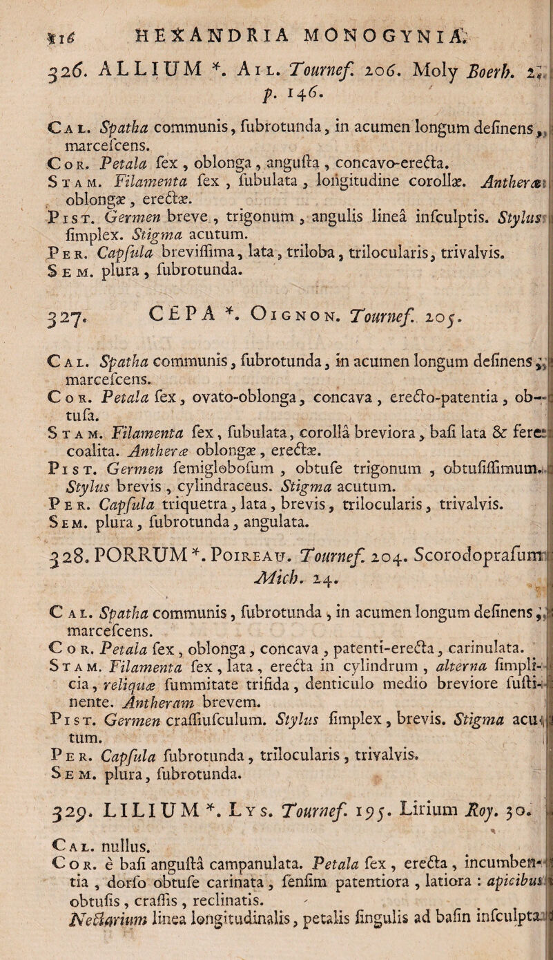 %%4 32<5. ALLIUM *. Au. Tournef. 106. Moly Boerb. H p. 14^*  [ Cal. Spatha communis, fubrotunda, in acumen longum delinens,/ marcefcens. Cor. Petala fex , oblonga, angufh , concavo-erefta. Stam. Filamenta fex, fubulata, longitudine corollae. Anther&n oblongae, eredfoe. Pist. Germen breve , trigonum , angulis linea infculptis. Stylus; limplex. Stigma acutum. .Per. Capfula breviflima, lata, triloba, trilocularis, trivalvis. Sem. plura, fubrotunda. 327. CEPA *. Oignon. Tournef. 205. Cal. Spatha communis, fubrotunda, in acumen longum delinens * marcefcens. Cor. Petala fex, ovato-oblonga, concava, eredlo-patentia, ob— tufa. Stam. Filamenta fex, fubulata, corolla breviora, bali lata & fere:: coalita. Anthera oblonga, eredse. Pist. Germen femiglobofum , obtufe trigonum , obtuliilimum.: Stylus brevis , cyiindraceus. Stigma acutum. Per. Capfula triquetra, lata, brevis, trilocularis, trivalvis. Sem. plura, fubrotunda, angulata. 328. PORRUM*. Poireau. Tournef. 204. Scorodoprafurnr Mich. 24. Cal. Spatha communis, fubrotunda , in acumen longum delinens ^tjj marcefcens. C o r. Petala fex, oblonga, concava , patenti-ere&a, carinulata. Stam. Filamenta fex , lata , erecla in cylindrum, alterna limpli- i> cia, reliqua fummitate trifida, denticulo medio breviore fufti-i nente. Amheram brevem. Pist. Germen cralfiufculum. Stylus limplex, brevis. Stigma actt^j tum. i’' Per. Capfula fubrotunda, trilocularis , trivalvis. S e m. plura, fubrotunda. \*x*t«v • J ■ m I ii 329. LILIUM *. Lys. Tournef 15?5. Lirium Roy. 30* * * Cal. nullus. Cor. e bali angufta campanulata. Petala fex , erefla, incumben- 1 tia , dorfo obtufe carinata , fenfim paterniora , latiora : apicibus i obtulis , craffis , reclinatis. Nettmum linea longitudinalis, petalis lingulis ad bafin infculpta