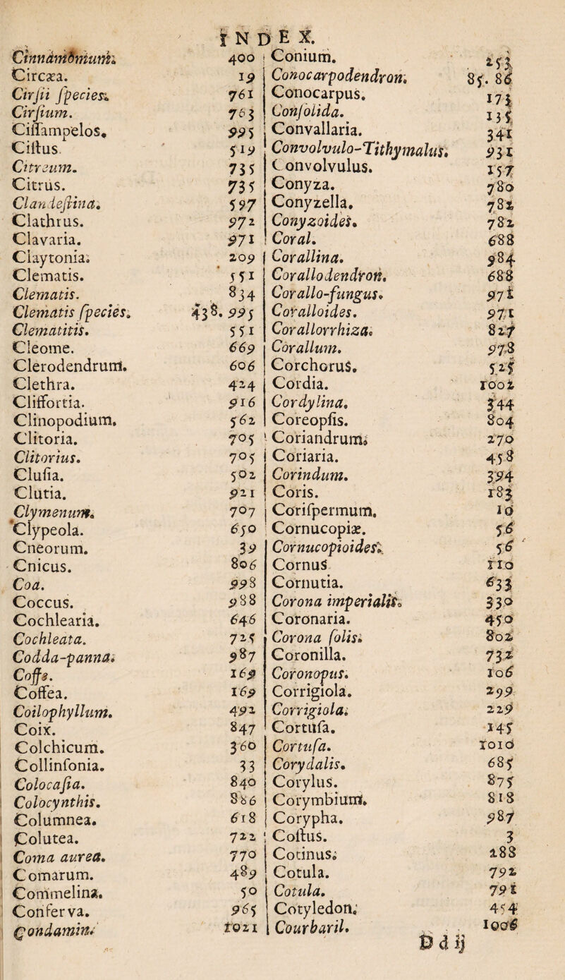 CinndmSniumi Circaea. Cirjii fpeciesi Cirjium. CiiTampelos* Cillus Citreum. Citrus. Clandefiina. Clathr us. Clavaria. Ciaytonia; Clematis. Clematis. Clematis /pectes. Clematitis. Cleome. Clerodendrurrt. Clethra. Cliffortia. Clinopodium, Clitoria. Clitorius. Clufia. Clutia. Clymenum„ *Clypeola. Cneorum. Cnicus. Coa. Coccus. Cochlearia. Cochleata. Codda-pannai Coffe. Coffea. Coilophyllum. Coix. Colchicum. Collinfonia. Colocafea. Colocynthis. Columnea. Colutea. Coma aurea. Comarum. Commelina. Conferva. Qondamin; t N D E X. 400 Conium. Ij? Conocarpodendron. 761 Conocarpus. 76 3 ConJ olida. Convallaria. 1-iy Convolvulo-Tithymahis. 73* C onvolvulus. 73 5 Conyza. 5 ?7 Conyzella. 97 2 Conyzoides. ^71 Coral. 209 Corallina. ' 5 5i Cor alio dendyon. . 834 Cor alio-fungus. 438* ^5 Coralloides. 55i Cor allorrhiza* 662 Coralium. 606 CorchoruS. 424 Cordia. £16 Cor dy lina. 562 Coreopfis. 7°5 Coriandrum» 7°5 Coriaria. 502 Corindum. 707 j Corifpermum. 650 Cornucopiae. 3 9 CornucopioidesX 805 CornuS 998 Cornutia. 9 38 Corona imperialis* 646 Coronaria. 725 Corona folisi Coronilla. 169 Coronopus. I6j? Corrigiola. Corrigiolai 847 Cortitfa. 3 60 Cortitfa. 3 3 Cory dolis. 840 Corylus. Sb6 Corymbiurrt» 618 j Corypha. 7*2 ; Collus. 770 Cotinus; 48^ Cotula. 50 Cotula. 96 5 Cotyledon, tozi Courbaril. . Mi 85. 86 #' i 341 157 780 781 782, 688 688 5*7 £ 817 5*7-3 5>f root 804 270 45$ r8$ id 56 5 ^ rio 530 450 802 73^ io 6 2 9 9 22$ 145 roid 685 875 S18 ?81 3 188 79Z 79 i 454' iod6 4 2 ij