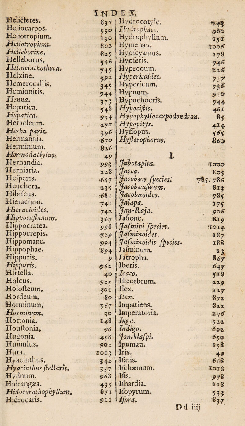 Heli&eres. HeliocarpoS. Heliotropium. Heliotropium. Helleborine. Helleborus. Helmeinthothec a* Helxine. Hemerocallis. Hemionitis. Henna. Hepatica. Hepatica. Heracleum. Herba paris. Hermannia. Herminium. Hermo daByluti Hernandia. Herniaria. Hefperis. Heuchera. Hibifcus. Hieracium. Hieracioides. Hippo c a fi a n u m„ Hippocratea. Hippocrepis. Hippomane* Hippophae. Hippuris. Hippuris. Hirtella. Holcus. Holofteum. Hordeum. Horminum. Horminum. Hottonia. Houftonia, Htigonia. Humulus. Hura. Hyacinthus. Hyacinthus fieilaris. Hydnum. Hidrangaea. Hidocerathophyllum, Hidrocaris. 530 130 802 825 55* 74? 3-91 34? 944 373 548 9? 4 277 3 9* '6 7° 82 6 49 993 228 ^57 •235 *681 741 742 3*7 998 1 N T> E X. 837 Hydrocotyle. Hvdropkace. Hydrophyllum. Hymenaea. Kyofeyamus. Hyoferis. Hypecoum. Hypertcoides, Hypericum. Hypnum. Hypochoerrs. Hypociftis. Hypophyllocarpodendroii. Hypopitys. Hyffopus. Hyfi&rophorm. 994 •894 9 $>62 40 925 401 80 5 <?7 30 148 96 456 902 1013 34i 337 968 43 5 871 9U X Jacea. Jacobcea fpecies, Jacobceaftvum, Jacobeeoides. J alapa. Jan-Raja. Jalione. Jafmini fpecies. 72 9 Jafminoides. jafminotdis fpecies* Jafminum. Jatropha. Iberis. Icaco. Illecebrurau Ilex. H ex. Impatiens. Imperatoria. Inga. Indigo. Jonthlafpi. Ipomssa. Iris. liatis. Ilchaemum. Ifis. Ifnardia. Ifopyrum. Ifora. Dd 251 20016 178 746 '2 2(6 737 inj 744 461 8* 414 5*5 860 700© 805 . 786 813 785 175 906 819 $014 187 188 e'5' 867 *47 518 229 217 872 822 s.j6 5 22 691 65© 138 49 <658 io 18 978 ti8 53? 837