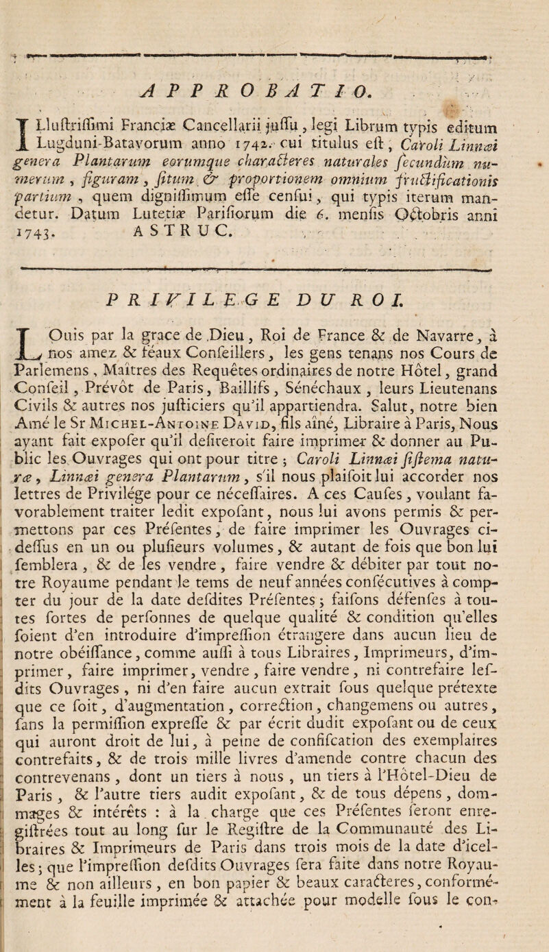 APPROBAT IO. ILluftridimi Franciae Cancellarii jtidli, legi Librum typis editum Lugduni-Ratavorum anno 1742. cui titulus ed, CaYoli Linmt genera Plantarum eorumque char.aBeres naturales fecundum nu¬ merum , figuram, fitum & 'proportionem omnium pruftificationis partium , quem dignidlmum ede cenfui, qui typis iterum man¬ detur. Datum Lutetia? Pariliorum die 6. menfis Qdtobris anni i74<. ASTRUC, PRIJTIL EGE DO R 0 I. LOuis par la grace de Dieu, Roi de France & de Navarre, a nos amez & feaux Confeillers, les gens tenans nos Cours de Parlemens , Maitres des Requetes ordinaires de notre Hotel, grand Confeil, Prevot de Paris, Baillifs , Senechaux , leurs Lieutenans Civils & autres nos judiciers quJil appartiendra. Salut, notre bien Arne le Sr Michel-Antoine David, dis aine, Libraire a Paris, Nous ayant fait expofer qifil defireroit faire imprimes & donner au Pu¬ blic les Ouvrages qui ont pour titre ; Caroli Linncei fifiema natu¬ rae , Linncei genera Plantarum, s il nous plaifoit lui accorder nos lettres de Privilege pour ce necefiaires. A ces Caufes, voulant Fa- vorablement traiter ledit expofant, nous lui avons pennis & per- mettons par ces Prefentes, de faire imprirner les Ouvrages ci- dedus en un ou pludeurs volumes, & autant de fois que bon lui femblera , & de les vendre, faire vendre & debiter par tout no¬ tre Royaume pendant le tems de neuf annees confecutives a comp- jj ter du jour de la date defdites Prefentes; faifons defenfes a tou- tes fortes de perfonnes de quelque qualite & condition qifelles foient dJen introduire ddmpreffion etrangere dans aucun iieu de notre obeidance, comme audi a tous Libraires, Imprimeurs, ddm- primer, faire imprirner, vendre , faire vendre, ni contrefaire lef- ; dits Ouvrages , ni dJen faire aucun extrait fous quelque pretexte : que ce foit, d’augmentation , corre&ion , changemens ou autres, fans la permidion exprede & par ecrit dudit expofant ou de ceux qui auront droit de lui, a peine de confifcation des exemplaires i contrefaits, & de trois mille livres damende contre chacun des contrevenans , dont un tiers a nous , un tiers a PHotel-Dieu de Paris , & Pautre tiers audit expofant, & de tous depens, dom- mages & interets : a la charge que ces Prefentes feront enre- gidrees tout au long fur le Regirtre de la Communaute des Li¬ braires & Imprimeurs de Paris dans trois mois de la date ddcel- i les; que fimpredlon defdits Ouvrages fera faite dans notre Royau¬ me & non ailleurs , en bon papier & beaux caraderes, conforme-