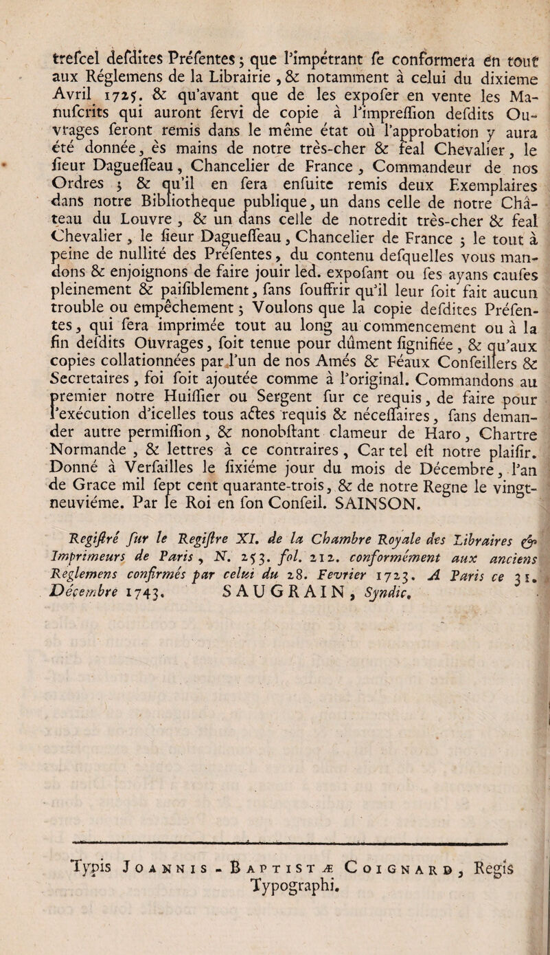 trefcel defdites Prefentes3 que Pimpetrant fe confctrmera en tout aux Reglemens de la Librairie , & notamment a celui du dixieme Avril 1725. & qu’avant que de les expofer en vente les Ma- nufcrits qui auront fervi ae copie a Pimprelfion defdits Ou- vrages feront remis dans le meme etat ou Papprobation y aura ete donnee, es mains de notre tres-cher & feal Chevalier, le lieur Dagueflfeau, Chancelier de France * Commandeur de nos Ordres 3 & qu’il en fera enfuite remis deux Exemplaires dans notre Ribliotheque publique, un dans celle de notre Cha- teau du Louvre , & un dans celle de notredit tres-cher & feal Chevalier, le fieur Daguefieau, Chancelier de France 3 le tout a peine de nullite des Prefentes, du contenu defquelles vous man- dons & enjoignons de faire jouir led. expofant ou fes ayans caufes pleinement & paifiblement, fans fouffrir quhl leur foit fait aucun trouble ou empechement3 Voulons que la copie defdites Prefen¬ tes 3 qui fera imprimee tout au long au commencement ou a la fin defdits Ouvrages, foit tenue pour dument fignifiee , & qu'aux copies collationnees par Pun de nos Ames & Feaux Confeillers & Secretaires, foi foit ajoutee comme a Poriginal. Commandons au premier. notre Huiffier ou Sergent fur ce requis, de faire pour Pexecution ddcelles tous a<5tes requis & necehaires, fans deman¬ der autre permiflion, & nonobftant clameur de Haro, Chartre Normande , & lettres a ce contraires , Car tel ell notre plaifir. Donne a Verfailles le fixieme jour du mois de Decembre, Pan de Grace mil fept cent quarante-trois, & de notre Regne le vingt- neuvieme. Par le Roi en fon Confeil. SAINSON. Regifire fur le Regijlre XI, de la Chambre Royale des Libraires & Imgrimeurs de Faris , N. 253. fol. 212. conformement aux anciens Reglemens confirmes far celui du 28. Fevrier 1723. A Faris ce 31. Decembre 1743. SAUGRAIN, Syndic, Typis Joannis- Baptista Coignard3 Regis Typographi.