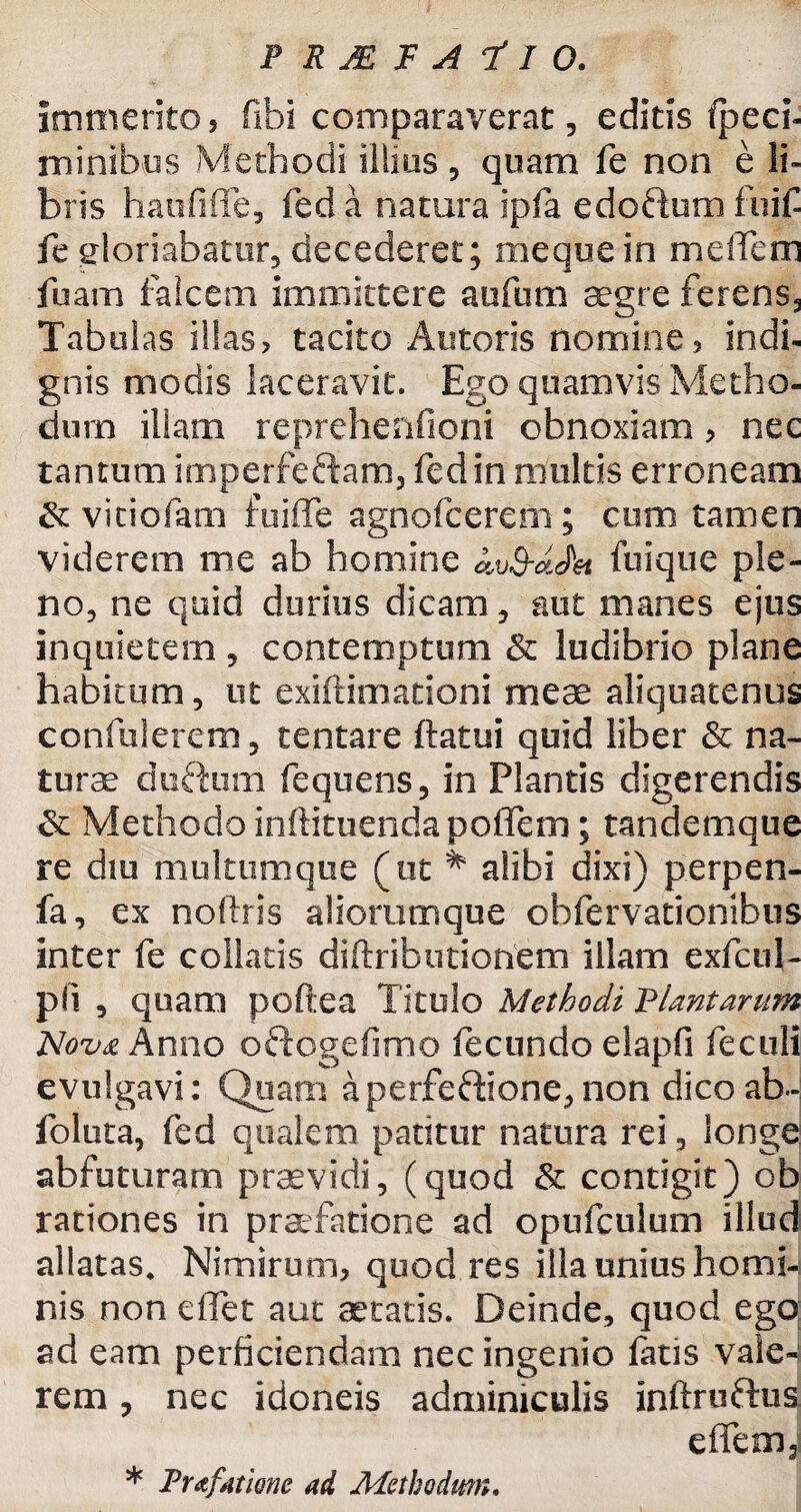 immerito, flbi comparaverat, editis fpeci- minibus Methodi illius, quam fe non e li¬ bris haufiffe, feda natura ipfa edoctum fuif fe gloriabatur* decederet; mequein melfem fuam falcem immittere aufum aegre ferens3 Tabulas illas, tacito Antoris nomine, indi¬ gnis modis laceravit. Ego quamvis Metho¬ dum illam reprehenfioni obnoxiam, nec tantum imperfeftam3 fedin multis erroneam & vitiofam fuiffe agnofcerem ; cum tamen viderem me ab homine kv&dJ&t fuique ple¬ no* ne quid durius dicam * aut manes ejus inquietem , contemptum & ludibrio plane habitum * ut exiftimationi meae aliquatenus confiderem* tentare ftatui quid liber & na¬ turae duftum fequens* in Plantis digerendis Sc Methodo inftituenda poflem; tandemque re diu multumque (ut # alibi dixi) perpen- fa, ex noftris aliorumque obfervationibus inter fe collaris diftributionem illam exfcul- pli , quam poftea Titulo Methodi Plantarum Nova Anno oftogefimo fecundo elapfi feculi evulgavi: Quam aperfe&ione*non dico ab- foluta, fed qualem patitur natura rei * longe ab futuram praevidi, (quod & contigit) ob rationes in praefatione ad opufculum illud allatas. Nimirum, quod res illa unius homi¬ nis non elTet aut aetatis. Deinde, quod ego; ad eam perficiendam nec ingenio faris vaie-s rem, nec idoneis adminiculis inftruftus effem3 * Prafatione ad Methodum.
