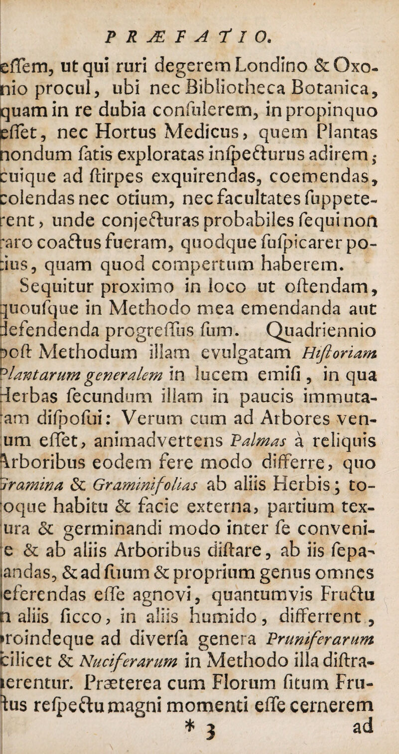 effern, ut qui ruri degerem Londino &Oxo- nio procul, ubi nec Bibliotheca Botanica, quam in re dubia confiderem, in propinquo effet, nec Hortus Medicus, quem Plantas nondum fatis exploratas infpefturus adirem; cuique ad ftirpes exquirendas, coemendas, colendas nec otium, nec facultates fuppete- rent, unde conjefturas probabiles fequi non raro coaftus fueram, quodque fufpicarer po- :ius, quam quod compertum haberem. Sequitur proximo in loco ut oftendam, quoufque in Methodo mea emendanda aut pefendenda progreffus fum. Quadriennio poft Methodum illam evulgatam Hifioriam viant arum generalem in lucem e mi fi , in qua derbas fecundum iliam in paucis immuta¬ ram difpofui: Verum cum ad Arbores ven¬ um erfet, animadvertens Palmas a reliquis Arboribus eodem fere modo differre, quo Iramina & Gramini folias ab aliis Herbis; to- oque habitu & facie externa, partium tex- ura & germinandi modo inter fe conveni- e & ab aliis Arboribus diflare, ab iis fepa- andas, & ad fuum& proprium genus omnes eferendas effe agnovi, quantumvis Fruftu n aliis ficco, in aliis humido, differrent, •roindeque ad diverfa genera Prumferarum cilicet & Nuciferarum in Methodo illadiftra- ierentur. Praeterea cum Florum fitum Fru¬ ctus refpeftu magni momenti effe cernerem * 3 ad