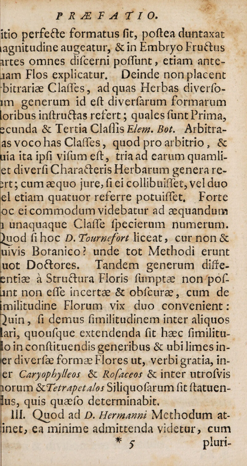 itio perfefte formatus fit, poftea duntaxat magnitudine augeatur, & in Embryo Fruftus artes omnes difcerni poftunt, etiam ante- jam Flos explicatur. Deinde non placent bitrariae Claftes, ad quas Herbas diverfo- Btn generum id eft diverfarum formarum loribus inftruftas refert; quales funt Prima, ecunda & Tertia Cladis Elem. Bot. Arbitra- as voco has Claffes, quod pro arbitrio, & uia ita ipfi vifum eft, tria ad earum quamii- et diverfi Charafteris Herbarum genera re- ^rt; cum aequo jure? fi ei collibuiflet, vel duo el etiam quatuor referre potuiffet* Forte oc ei commodum videbatur ad aequandum H unaquaque Claffe fpecierum numerum, ^uod fi hoc D. Tournefort liceat? cur non & uivis Botanico? unde tot Methodi erunt uot Doftores. Tandem generum diffe- entiae a Struftura Floris fumptae non pof- unt non efle incertae & obfcurae, cum de imilitudine Florum vix duo convenient : ^uin, fi demus fimilitudinem inter aliquos lari, quoufque extendenda fit haec fimilitu- Io in conftituendis generibus & ubi limes in- ier diverfae formae Flores ut, verbi gratia, in- er Caryophylleos & Rofaceos & inter utrofvis iorum &Tetrapetalos Sjliquofarum fit ftatuen- Ius, quis quaefo determinabit. III. Quod ad D. Hermanni Methodum at¬ tinet* ea minime admittenda videtur? cum * 5 pluri-