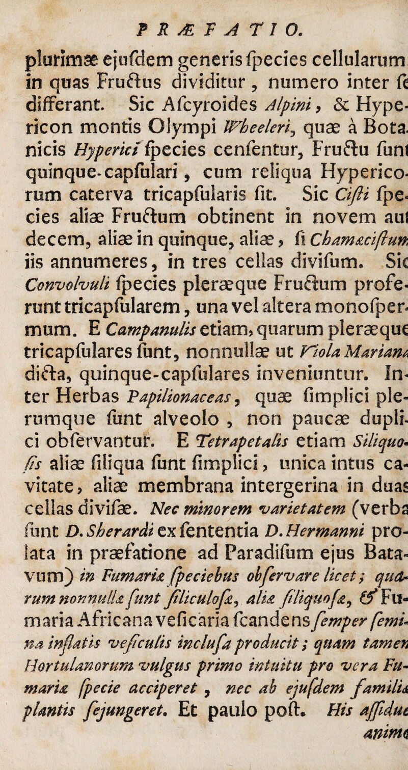 plurimae ejufdem generis fpecies cellularum in quas Fruftus dividitur , numero inter fc differant. Sic Afcyroides Alpini, & Hype- ricon montis Olympi Wheeleri, quae a Bota. nicis Hyperidipecies cenfentur, Fruftu funi quinque-capfulari, cum reliqua Hyperico- rum caterva tricapfularis fit. Sic Cifti fpe- cies aliae Fruftum obtinent in novem aul decem, aliae in quinque, aliae, fi Chamaciftun. iis annumeres, in tres cellas divifum. Sic Convolvuli fpecies plerseque Fru&um profe¬ runt tricap fui arem, una vel altera monofper- mum. E Campanulisetiam, quarum pleraequc tricapfulares funt, nonnullae ut Viola Mariam difta, quinque-capfulares inveniuntur. In¬ ter Herbas Papilionaceas, quae fimplici ple¬ rumque funt alveolo , non paucae dupli¬ ci obfervantur. E Tetrapetalis etiam Siliqua- fis aliae filiqua funt fimplici, unica intus ca¬ vitate , aliae membrana intergerina in duas cellas divifae. Nec minorem varietatem (verba funt D. Sherardi ex fententia D. Hermanni pro¬ lata in praefatione ad Paradifum ejus Bata¬ vum) in Fumaria fpeciebus obfervar e licet; qua¬ rum nonnulla funt filiculofa, alia filiquofa, ^Fu¬ maria Africana veficaria fcandens femper femi¬ na in fatis ve f culis inclufa producit; quam tamer, Hortulanorum vulgus primo intuitu pro vera Fu¬ maria fpecie acciperet , nec ab ejufdem familii plantis fejungeret. Et paulo poft. His affidut animi