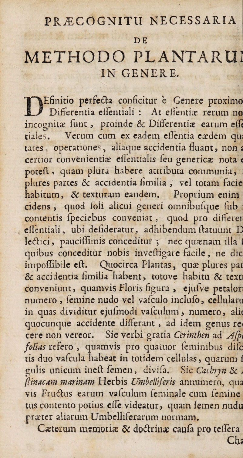 PRAECOGNITU NECESSARIA DE METHODO PLANTARUI IN GENERE. DEfinido perfc&a conficitur e Genere proximo Differentia eflentiali : At efientix rerum no incognita? funt, proinde Sc Differentia earum effi tiales. Verum cum ex eadem eflentia eaedem qu; taces operatione*, aliaque accidentia fluant * non i certior conveniendae eflentialis feu genericae nota c poteft * quam plura habere attributa communia, plures partes Sc accidentia fimilia , vel totam facie habitum, Sc texturam eandem. Proprium enim cidens , quod foii alicui generi omnibufque fiub : contentis fpeciebus conveniat, quod pro differet eflentiali, ubi defideratur, adhibendum flatuunt D ledbci, pauciflimis conceditur *, nec quaenam illa i quibus conceditur nobis inveftigare facile, ne dic impoffibile eft. Quocirca Plantas, quae plores par Sc accidentia flmilia habent, totove habitu Sc texti conveniunt, quamvis Floris figura , ejufve petalor; numero , femine nudo vel vafculo inclufo, cellulam in quas dividitur ejufmodi vafculum , numero, alit quocunque accidente differant , ad idem genus rei cere non vereor. Sic verbi gratia Cerinthen ad folias refero , quamvis pro quatuor feminibus difc tis duo vafcula habeat in totidem cellulas, quarum i gulis unicum inefl: femen, divifa. Sic Cachrjn Sc * ftinacam marinam Herbis Umbelliferis annumero, qua vis Frudfcus earum vafculum feminale cum femine tus contento potius efle videatur, quam femen nudu praeter aliarum Umbelliferarum normam. Ceterum memorias Sc do&rinae caufa pro teflera Chs