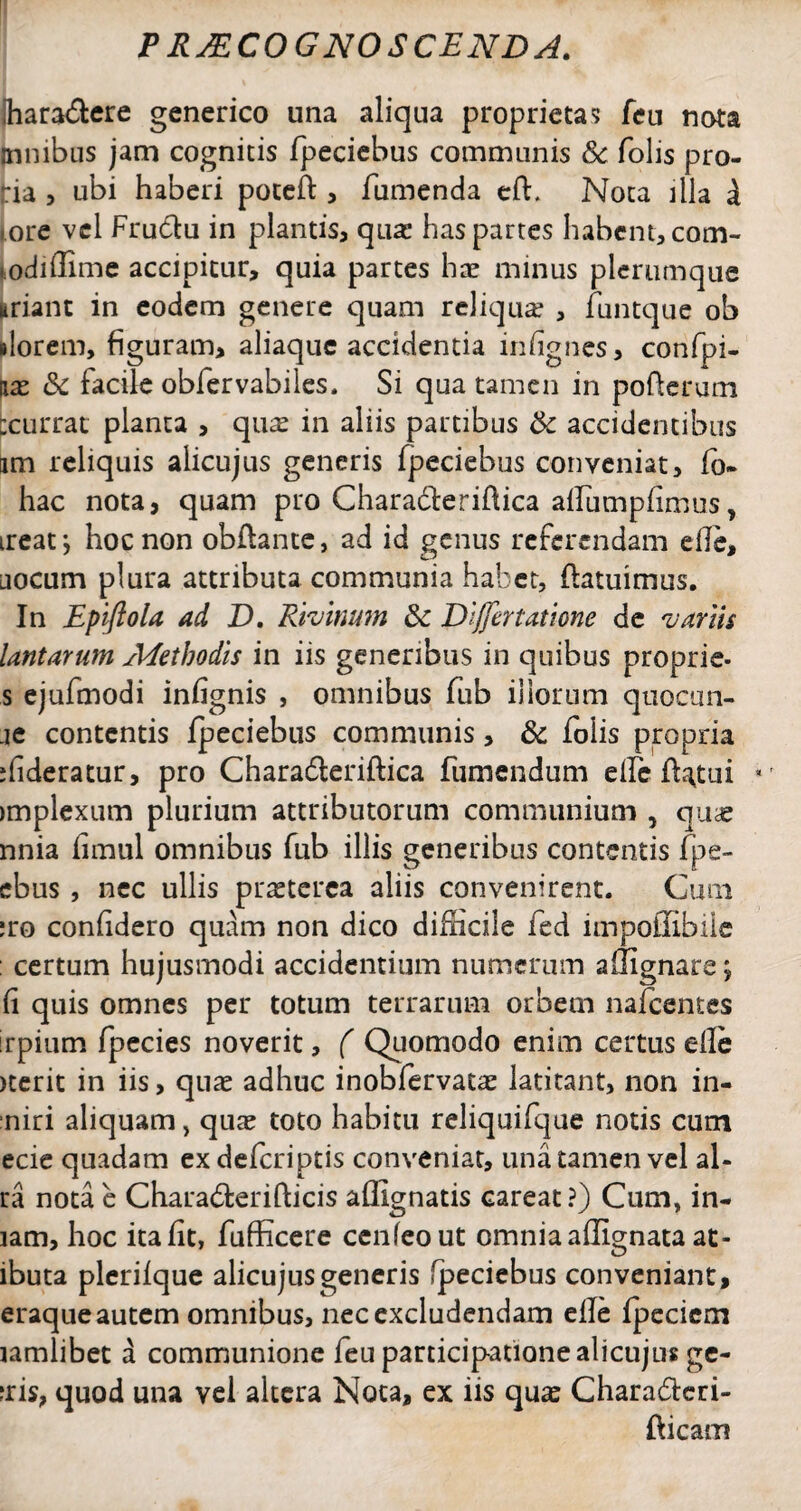 jhara&ere generico una aliqua proprietas feu nota jnnibus jam cognitis fpeciebus communis & folis pro- ia 3 ubi haberi poteft , fumenda eff Nota illa d [ore vel Fructu in plantis, quae has partes habent, com- lodiflime accipitur, quia partes hae minus plerumque «riant in eodem genere quam reliqua , funtque ob dorem, figuram, aliaquc accidentia infignes, confpi- iiae &c facile obfervabiles, Si qua tamen in pofterum :currat planta , qu^e in aliis partibus & accidentibus am reliquis alicujus generis fpeciebus conveniat, fo¬ liae nota, quam pro Charabterifiica affumpfimus, irear, hoc non obflante, ad id genus referendam die, jocum plura attributa communia habet, flatuimus. In Epiftola ad D. Rivinum & Dijfertatione de variis lantarum Methodis in iis generibus in quibus proprie- s ejufmodi infignis , omnibus fub iliorum quocun- je contentis fpeciebus communis, & folis propria jfideratur, pro Charadteriftica fumendum efic flatui implexum plurium attributorum communium , qu^e nnia fimul omnibus fub illis generibus contentis fpe- ebus , nec ullis praeterea aliis convenirent. Cum ;ro confidero quam non dico difficile fed impoffibile : certum hujusmodi accidentium numerum affignare; fi quis omnes per totum terrarum orbem nafcentes rpium fpecies noverit, ( Quomodo enim certus efle icerit in iis, quas adhuc inobfervatae latitant, non in- niri aliquam, quae toto habitu reliquifque notis cum ecie quadam exdeferiptis conveniat, una tamen vel al- ra nota e Chara<5terifticis affignatis careat?) Cum, in- lam, hoc ita fit, fufficere cenTeout omnia affignata at - ibuta plerifque alicujus generis fpeciebus conveniant, eraque autem omnibus, nec excludendam efle fpecicm lamlibet a communione feu participatione alicujus ge- iris, quod una vel altera Nota, ex iis quae Chara&cri- fficam