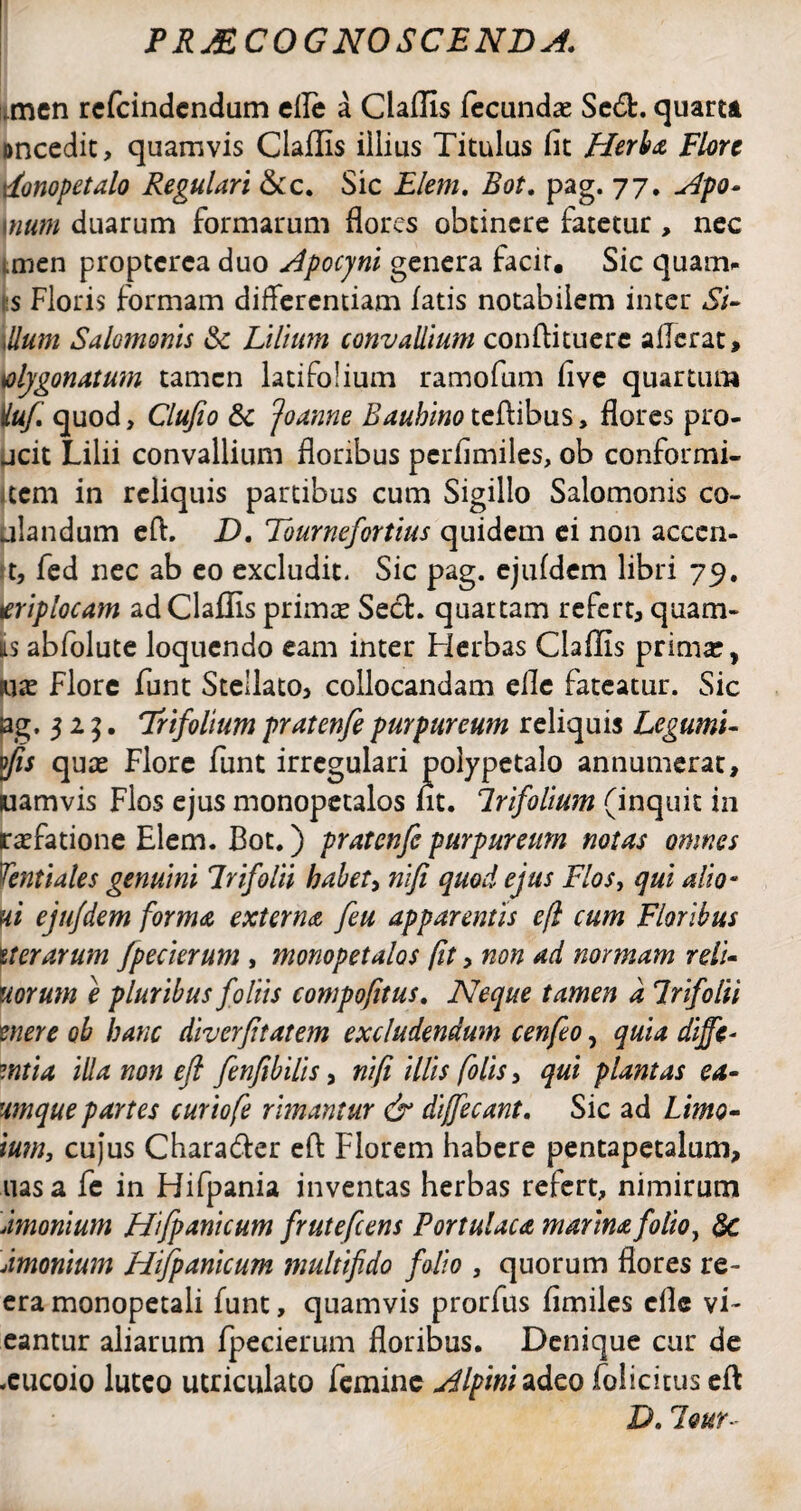 ,men rcfcindcndam efle a Claffis fecundae Se6fc. quarta oncedit, quamvis Claffis illius Titulus fit Herba Flore donopetalo Regulari &c. Sic Elem. Bot. pag. 77. Apo- \num duarum formarum flores obtinere fatetur , nec i,men proptcrea duo Apocjni genera facir. Sic quam- s Floris formam differentiam latis notabilem inter Si- iIlum Salomonis & Lilium convallium conftituerc afferat, toljgonatum tamen latifolium ramofum fi ve quartum iluf. quod, Clufio & joanne Baubino teffibus, flores pro- ucit Lilii convallium floribus perfimiles, ob conformi- cem in reliquis partibus cum Sigillo Salomonis co- ulandum eft. D. Tournefortius quidem ei non accen- t, fed nec ab eo excludit- Sic pag. ejufdem libri 79. ieriplocam ad Claffis primae SecL quartam refert, quam- lis abfolute loquendo eam inter Herbas Claffis primae, sute Flore funt Stellato, collocandam efle fateatur. Sic Trifolium pratenfe purpureum reliquis Lcgumi- pfis quae Flore funt irregulari polypetalo annumerat, uamvis Flos ejus monopetalos fit. Trifolium (inquit in raefatione Elem. Bot.) pratenfe purpureum notas omnes Tentiales genuini Trifolii habet, nifi quod ejus Flos, qui alio* Pii ejufdem forma externa feu apparentis e fi cum Floribus iter arum fpecierum , monopetalos fit, non ad normam reli¬ nor um e pluribus foliis compofitus. Neque tamen a Trifolii ener e ob hanc diverfitatem excludendum cenfeo, quia diffc- mia illa non eft fenfibilis, nifi illis folis, qui plantas ea- umque partes curiofe rimantur & dijfecant. Sic ad Limo- ium, cujus Chara&er eft Florem habere pentapetalum, uasa fe in Hifpania inventas herbas refert, nimirum amonium Hifpanicum frutefcens Portulaca marina folio, 8c amomum Hifpanicum multifido folio , quorum flores re- era monopetali funt, quamvis prorfus fimiles efle vi- eantur aliarum fpecierum floribus. Denique cur de -eucoio luteo utriculato femine Alpini adeo folicitus eft D. Tquy