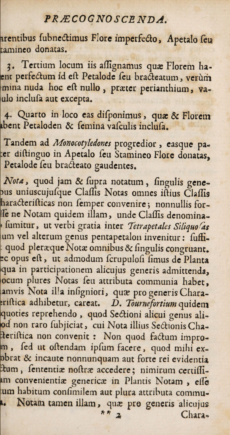 arentibus fubne&imus Flore imperfe&o, Apetalo feu laminco donatas. t>. Tertium locum iis afllgnamus quas Florem ha- ent perfectum id eft Petalode feu bra&eatum , verhrh mina nuda hoc eft nullo , praeter perianthium, va- iulo inclufa aut excepta. 4. Quarto in loco eas difponimus, quae & Florem libent Petaloden & femina vafculis inclufa. Tandem ad Monocotjledones progredior , easque pa- :er diftinguo in Apetalo feu Stamineo Flore donatas* Petalode feu bradteato gaudentes. Nota, quod jam & fupra notatum, fingulis gene¬ mus uniuscujufque Claflis Notas omnes iftius Claflis hara<fterifticas non femper convenire; nonnullis for- Te ne Notam quidem illam, unde Claflis denomina- 1* fumitur, ut verbi gratia inter Tetrapetales Siliquoras um vel alterum genus pentapctalon invenitur: fuffi- quod pleraque Notas omnibus & Angulis congruant. ~c opus eft, ut admodum fcrupulofi iimus de Planta qua in participationem alicujus generis admittenda* <ocum plures Notas feu attributa communia habet, amvis Nota ifa infigniori, quse pro generis Chara- sriftica adhibetur, careat. D. Tournefortium quidem quoties reprehendo , quod Se&ioni alicui genus ali- lod non raro fubjiciat, cui Nota illius Se&ionis Cha- ftcriftica non convenit : Non quod fa&um impro- Im , fed ut oftendam ipfum facere, quod mihi ex« □brat & incaute nonnunquam aut forte rei evidentia £tum , fententiae noftne accedere; nimirum certifli- nm convenientias genericas in Plantis Notam , eile um habitum confimilem aut plura attributa commu- Notam tamen illam, <\ux pro genens alicujus * * 2 Chara»