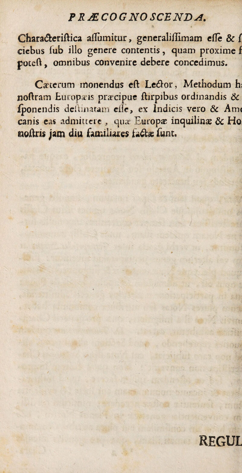 s \ » Chara&eriftica aUumitur, generaliUimam efle & f cicbus lub illo genere contentis, quam proxime f poteft, omnibus convenire debere concedimus. Ceterum monendus eft Le£!or, Methodum h; noftram Europxis praecipue ftirpibus ordinandis 6c iponendis delimatam elle, ex Indicis vero & Ami canis eas admittere ? qua* Europae inquilina 8c Ho eioftris jam diu familiares fcdfce funt. REGUL