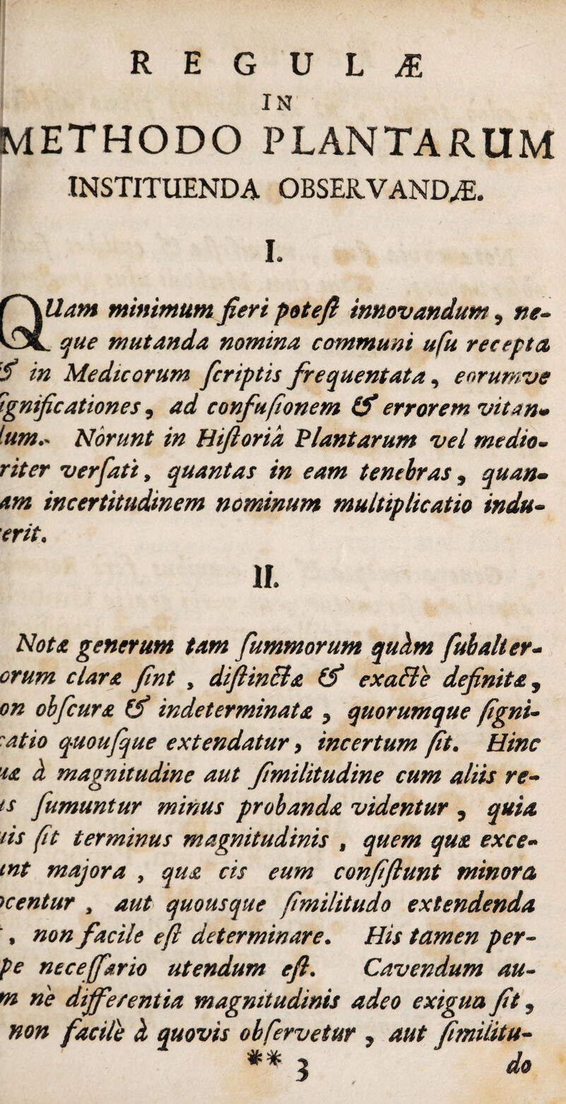 IN METHODO PLANTARUM INSTITUENDA OBSERVANDAS. I. QUam minimum fieri pote fi innovandum, ne- . que mutanda nomina communi ufu recepta f in Medicorum fcriptis frequentata, eorumve tgnifcationes, ad confu(tonem & errorem vitan» tum.* Norunt in Hifioria Plantarum vel medio- riter ver fati, quantas in eam tenebras, quan¬ am incertitudinem nominum multiplicatio indu¬ erit. II. Nota generum tam fummorum quhm fui ali er¬ orum clara fint , diftinEla & exa&e definita, on olfcura & indeterminata ? quorumque fgni- at io quoufque extendatur, incertum fit. Hinc 'ia h magnitudine aut fimilitudine cum aliis re- ts fumantur minus probanda videntur , quia iis fit terminus magnitudinis , quem qua exce- int majora , qua cis eum confiftunt minoro, Kentur , aut quousque fimilitudo extendenda > non facile eft determinare. His tamen per- pe neceffario utendum eft. Cavendum au- 02 ne dijfe/entia magnitudinis adeo exigua fit 9 non facile ci quovis ob fervetur 7 aut fimilitu- ** 3 A