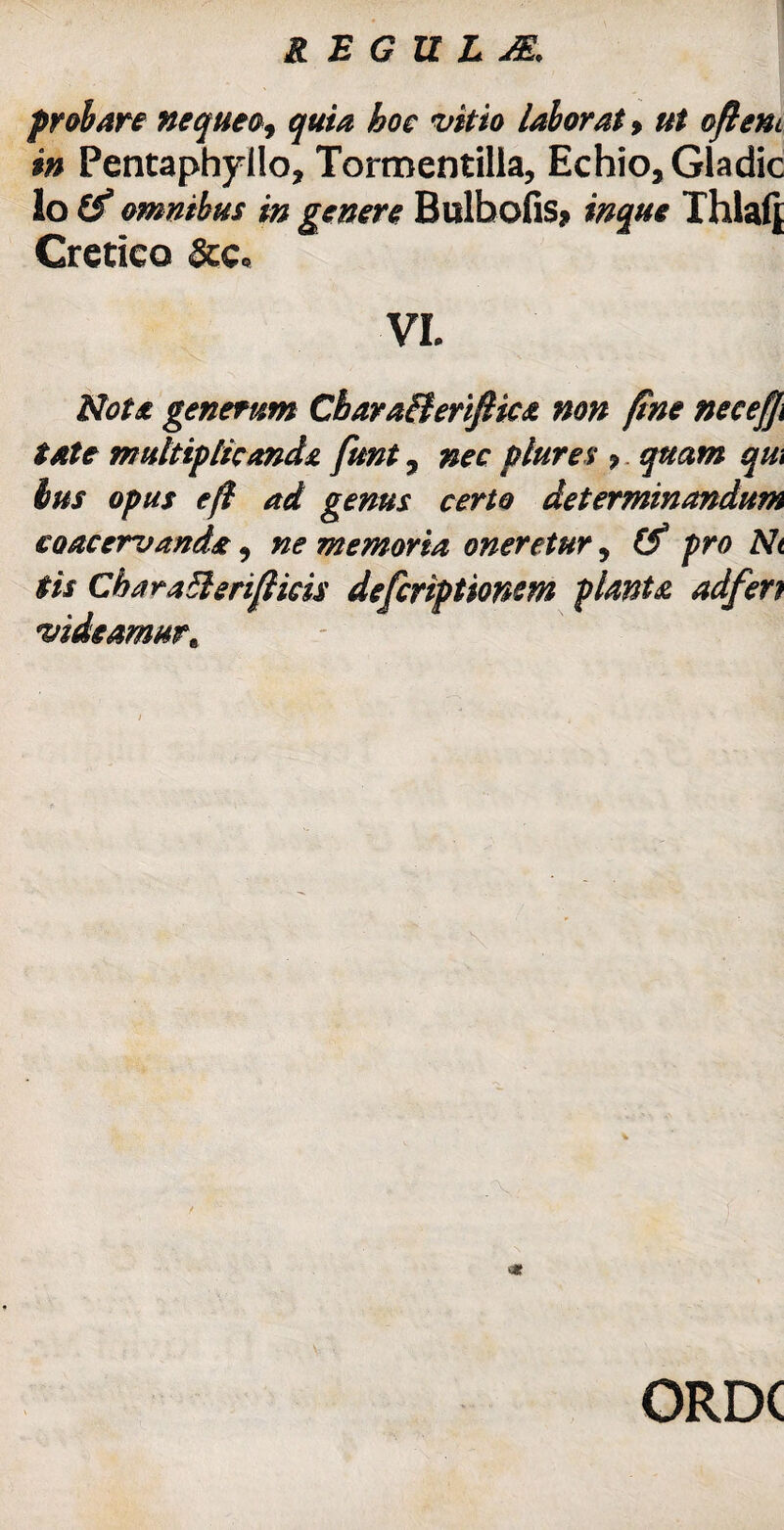 probare nequeo, quia hoc vitio laborat, ut oftent in Pentaphyllo, Tormentilia, Echio, Gladie io £'f omnibus in genere Bulbofis? inque Thlafj Cretico &c« VL Nota generum Cbara&eriJHca non fine neeefi tate multiplicanda funt, nec plures > quam qui bus opus efl ad genus certo determinandum coacervanda, ne memoria oneretur, (f pro Nt tis CbaraBerifiicis deferiptiomm planta adfert videamur^ m ORDC