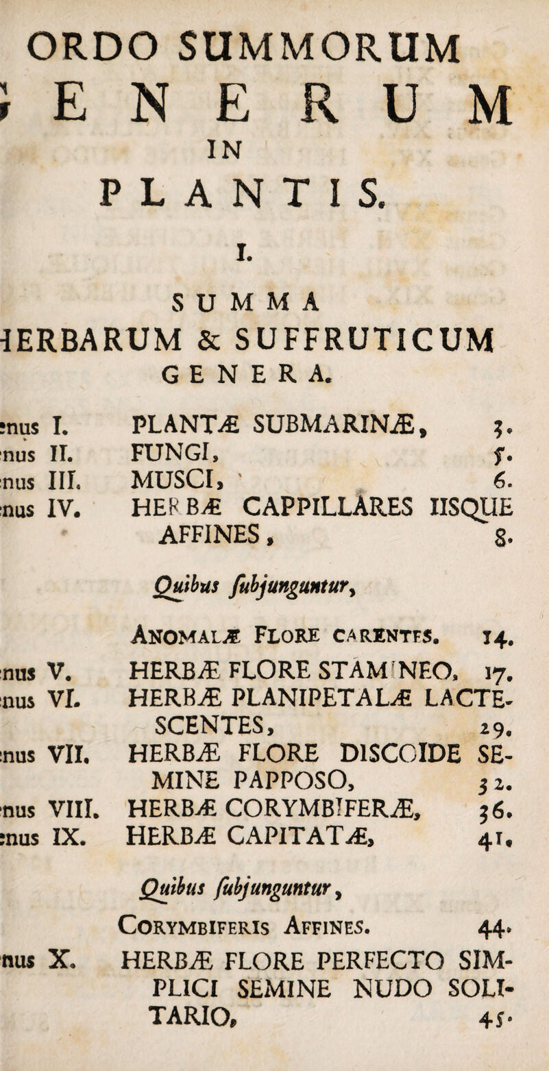 ORDO SUMMORUM i E N E R U M IN PLANTIS. I. SUMMA 1ERBARUM & SUFFRUTICUM GENERA. :nus I. PLANTA SUBMARINA, nus II. FUNGI, f. nus III. MUSCI, 1 6. nus IV. HEPBA CAPPILLARES IISQUE AFFINES, 8- Quibus fubjunguntur, Anomalje Flore c.arentfs. 14. nus V. HERBA FLORE STAM! NEO, 17. nus VL HERBAE PLANIPETALA LACTE- SCENTES, i 9. nus VII. HERBAE FLORE D1SCOIDE SE¬ MINE PAPPOSO, 3 z. nus VIII. HERBA CORYMBIFERA, 36. :nus IX. HERBA CAPITATA, 41, Quibus fubjunguntur, Corymbiferis Affines. 44. nus X. HERBA FLORE PERFECTO SIM¬ PLICI SEMINE NUDO SOLI¬ TARIO, 4J-