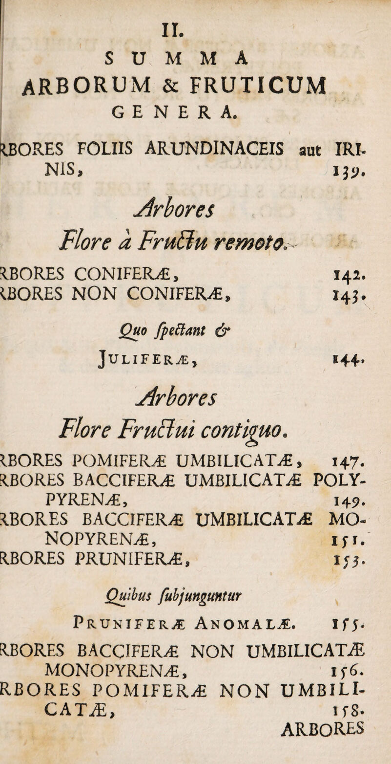 II. SUMMA ARBORUM & FRUTICUM GENERA. RBORES FOLIIS ARUNDINACEIS aut IRI. NiS, iyj, Arbores Flore a Fruffu remoto. RBORES CONIFERAE, 142. IBORES NON CONIFERA, 143. Quo fpeftant & JULlFERj£, 144. Arbores Flore Fruclui contiguo. IBORES POMIFERA UMBILICATA, 147. R.BORES BACCIFERA UMBILICATA POLY- PYRENA, 149. IBORES BACCIFERA UMBILICATA MO« NOPYRENA, ip. RBORES PRUNIFERA, 133. Quibus fubjunguntur Prunifer^e Anomali. tfs- R.BORES BACCIFERA NON UMBILICATAE MONOPYRENA, 1 f6. RBORES POMIFERA NON UMBILI¬ CATAE, 1 f S- ARBORES