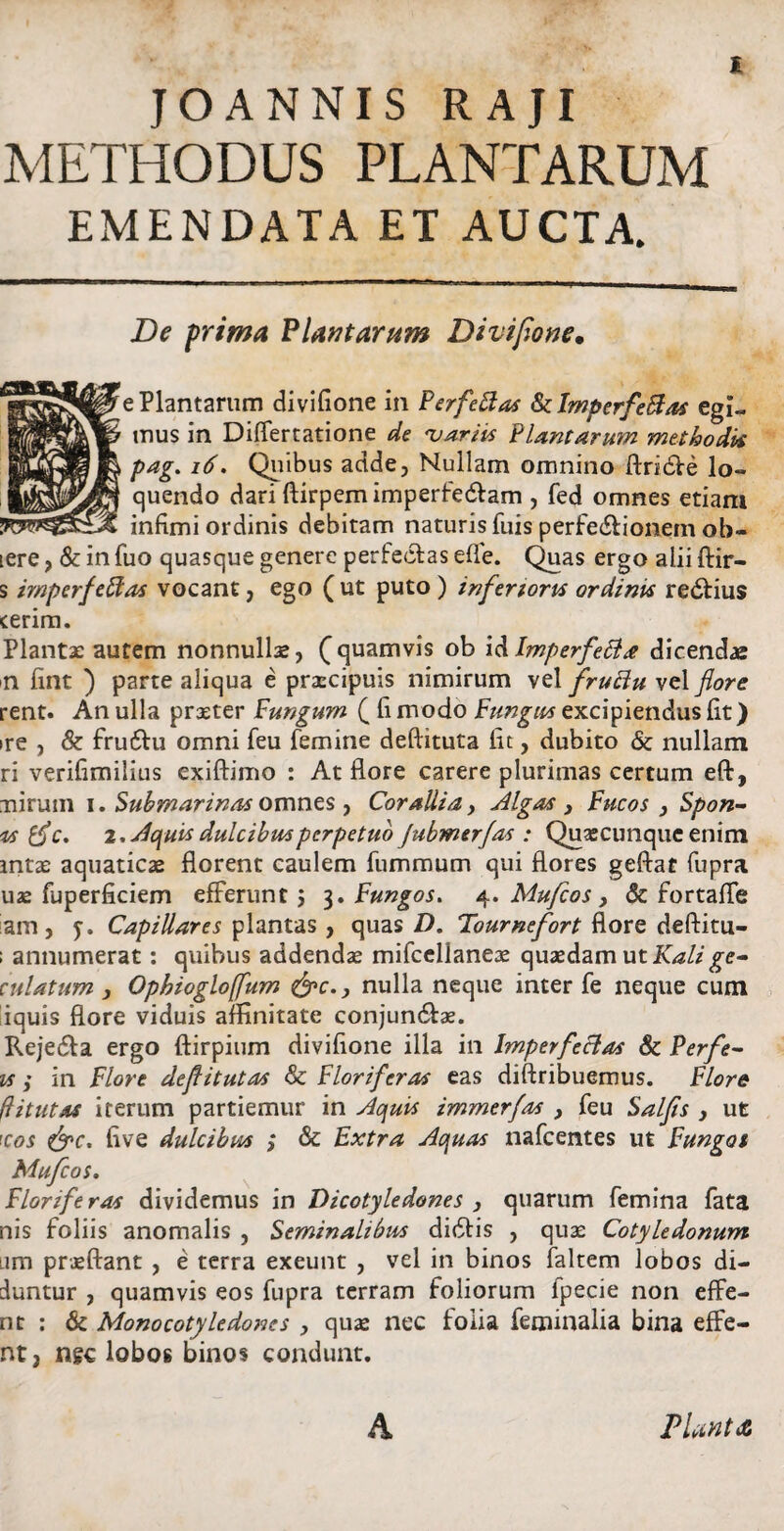 JOANNIS RAJI METHODUS PLANTARUM EMENDATA ET AUCTA. De prima Plantaram Divifione• e Plantarum divifione in Perfeftas fklmperfeBas egi¬ mus in Differtatione de <variis Plantarum methodiis pag. 16. Quibus adde, Nullam omnino ftridVe lo¬ quendo dari ftirpem imperfecflam , fed omnes etiam infimi ordinis debitam naturis fuis perfe&ionem ob¬ iere , & in fuo quasque genere perfectas efle. Quas ergo alii ftir- s imperfeffas vocant, ego (ut puto ) inferiora ordinis redfius cerim. Plantae autem nonnullae, (quamvis ob i&Imperfetfa dicendae n fint ) parte aliqua e praecipuis nimirum vel fruttu vel flore rent. Anulla praeter Fungum ( fi modo Fungus excipiendus fit) ire , & fruftu omni feu femine deftituta fit, dubito & nullam ri verifimilius exiftimo : At flore carere plurimas certum eft, nirum i. Submarinas omnes , Corallia, Algas , Fucos , Spon- is {fle* 2. Aquis dulcibus perpetuo Jubmerfas : Quascunquc enim mtae aquaticae florent caulem fummum qui flores geftat fupra uae fuperficiem efferunt; 3. Fungos. 4. Mufcos, & fortafle lam , y. Capillares plantas, quas D. Tournefort flore deftitu- ; annumerat: quibus addendae mifccllaneae quaedam ut Kalige- culatum j Ophioglojfum &c., nulla neque inter fe neque cum liquis flore viduis affinitate conjundtae. Rejedta ergo ftirpium divifione illa in Imperfectas 8c Perfe- vs ; in Flore deflitutas & Floriferas eas diftribuemus. Flore ftitutas iterum partiemur in Aquis immerfas , feu Salfis , ut \cos five dulcibpis ; & Extra Aquas nafcentes ut Fungos Mufcos. Floriferas dividemus in Dicotyledones , quarum femina fata nis foliis anomalis , Seminalibus didfis , quas Cotyledonum iim praeftant , e terra exeunt , vel in binos faltem lobos di¬ duntur , quamvis eos fupra terram foliorum fpecie non effe- nt : & Monocotyledones , quas nec folia feminalia bina effe- nt, ngc lobos binos condunt. A Planta