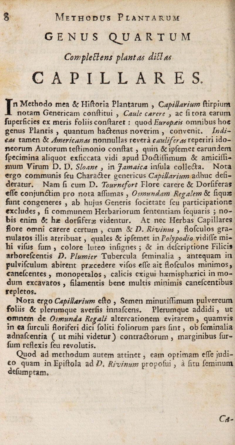GENUS QJJ ARTUM CompleElens plantat diElat CAPILLARES. In Methodo mea & Hiftoria Plantarum , Capillarium ftirpium notam Genericam conflitui , Caule carere , ac fi tota earum fuperficies ex meris foliis conflaret : quod Europavs omnibus hoc genus Plantis , quantum ha&enus noverim , convenit. Indi- €os tamen & Americanas nonnullas revera cauliferas reperiri ido¬ neorum Autorum teftimonio conflat , quin & ipfemet earundem fpecimina aliquot exficcata vidi apud Do£tiffimum & amiciffi- snura Virum D. I). Sloane , in Jamaica infula colle<5ta. Nota «rgo communis feu Chara&er genericus Capillarium adhuc defi- deratur. Nam fi cum D. Tournefcrt Flore carere & Dorfiferas effe eonjun&im pro nota aflumas, Osmundam Regalem & fiquae funt congeneres , ab hujus Generis focietate feu participatione excludes, fi communem Herbariorum fententiam fequaris 5 no¬ bis enim & hae dorfiferae videntur. At nec Herbas Capillares flore omni carere certum , cum & D. Rivinm } flofculos gra- nulatos illis attribuat, quales & Ipfemet inPolypodio vidiffe mi¬ hi vifus furn , colore luteo infignes 5 & in defcriptione Filicis arborefcentis D. Plumier Tubercula feminalia , antequam in pulvifculum abirent praecedere vifos effe ait flofculos minimos, canefcentes , monopetalos , calicis exigui haemisphasrici in mo¬ dum excavatos , filamentis bene multis minimis canefcentibus repletos. Nota ergo Capillarium efto , Semen minutiffimum pulvereum foliis & plerumque averfis innafcens. Plerumque addidi, ut omnem de Osmunda Regali altercationem evitarem , quamvis In ea furculi floriferi dici foliti foliorum pars fint, ob feminalia adnafcentia ( ut mihi videtur) contra&orum , marginibus fur- fum reflexis feu revolutis. Quod ad methodum autem attinet, eam optimam effe judi¬ co quam in Epiftola ad £?. Riuinum propofui, a fitu feminum defumptam.